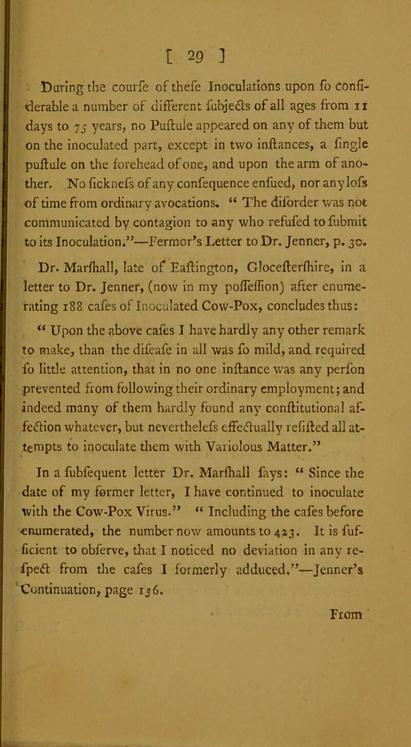 • Daring the courfe of thefe Inoculations upon fo confi- derable a number of different fubjeds of all ages from n days to 75 years, no Puftule appeared on any of them but on the inoculated part, except in two inflances, a fingle puftule on the forehead of one, and upon the arm of ano- ther. No fickncfs of any confequence enfiicd, nor anylofs of time from ordinary avocations. “ The diforder was not communicated by contagion to any who refufed tofubmit to its Inoculation.”—Fermor’s Letter to Dr. Jenner, p. 30. Dr. Marfhall, late of Eaftington, Glocefterfhire, in a letter to Dr. Jenner, (now in my pofTeffion) after enume- rating 1E8 cafes of Inoculated Cow-Pox, concludes thus: “ Upon the above cafes I have hardly any other remark to make, than the difeafe in all was fo mild, and required fo little attention, that in no one inftance was any perfon prevented from following their ordinary employment; and indeed many of them hardly found any conftitutionnl af- fedion whatever, but neverthelefs effedually refilled all at- tempts to inoculate diem with Variolous Matter.” In afubfequent letter Dr. Marfhall fays: “ Since the date of my former letter, I have continued to inoculate with the Cow-Pox Virus.” “ Including the cafes before enumerated, the number now amounts to 423. It is fuf- ficient to obferve, that I noticed no deviation in any re- fped from the cafes I formerly adduced.”—Jenner’s Continuation, page 156. From