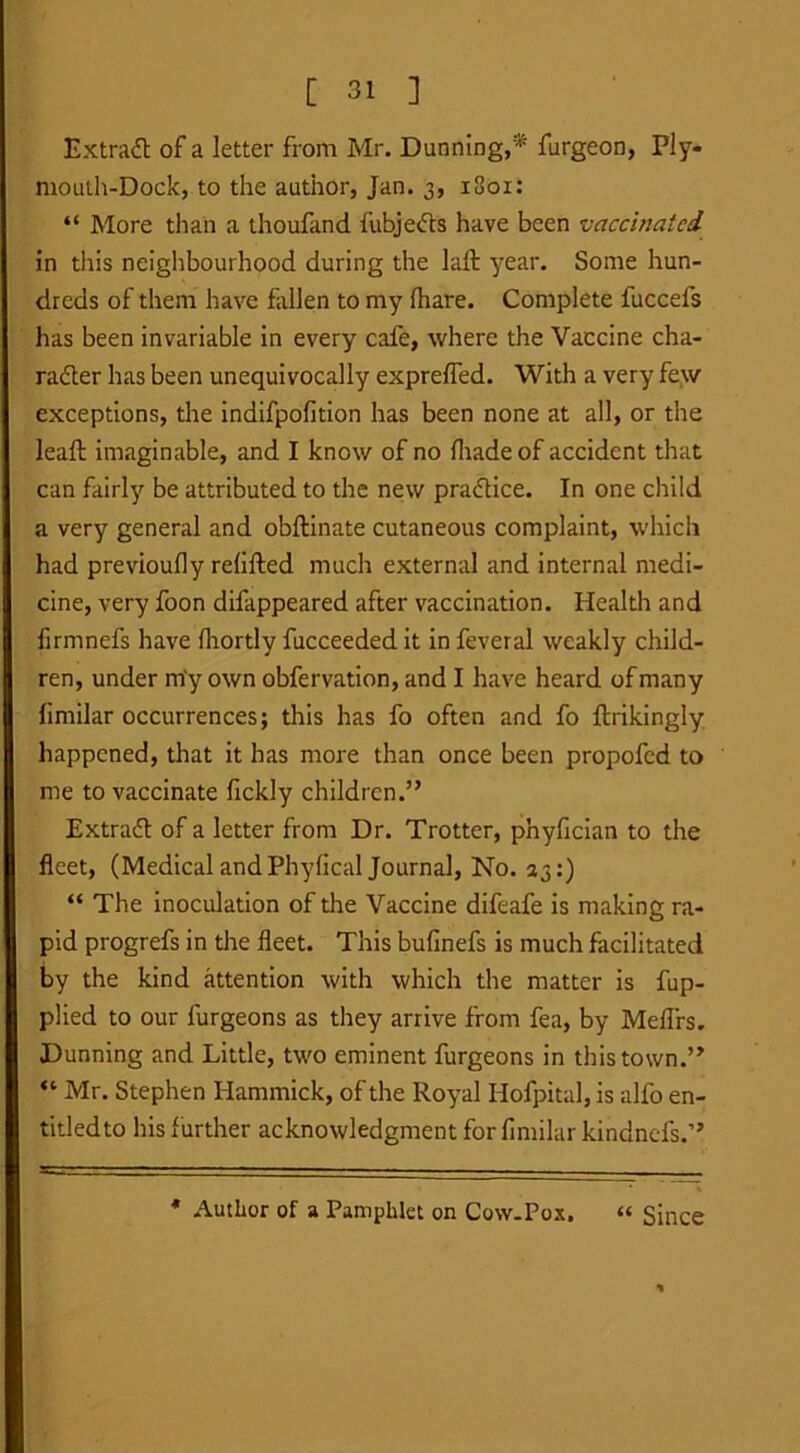 Extract of a letter from Mr. Dunning,* furgeon, Ply- mouth-Dock, to the author, Jan. 3, 1801: “ More than a thoufand fubjeds have been vaccinated in this neighbourhood during the Jaft year. Some hun- dreds of them have fallen to my fhare. Complete fuccefs has been invariable in every cafe, where the Vaccine cha- rader has been unequivocally exprefied. With a very few exceptions, the indifpofition has been none at all, or the leaft imaginable, and I know of no fliadeof accident that can fairly be attributed to the new pradice. In one child a very general and obftinate cutaneous complaint, which had previoufly refilled much external and internal medi- cine, very foon difappeared after vaccination. Health and firmnefs have fhortly fucceeded it in feveral weakly child- ren, under my own obfervation, and I have heard of many fimilar occurrences; this has fo often and fo ftrikingly happened, that it has more than once been propofed to me to vaccinate fickly children.” Extrad of a letter from Dr. Trotter, phyfician to the fleet, (Medical and Phyfical Journal, No. 23:) “ The inoculation of the Vaccine difeafe is making ra- pid progrefs in the fleet. This bufinefs is much facilitated by the kind attention with which the matter is fup- plied to our lurgeons as they arrive from fea, by Meflrs. Dunning and Little, two eminent furgeons in this town.” “ Mr. Stephen Hammick, of the Royal Hofpital, is alfo en- titled to his further acknowledgment for fimilar kindnefs.” * Author of a Pamphlet on Cow-Pox, “ Since