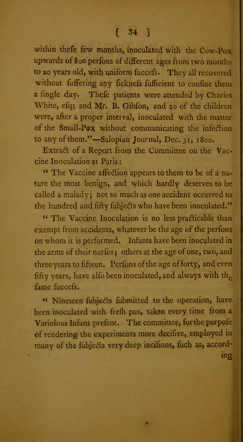 within thefe few months, inoculated with the Cow-Pox upwards of 800 perfons of different ages from two months to 10 years old, with uniform fuccefs. They all recovered without fuffering any ficknefs fufficient to confine them a fingle day. Thefe patients were attended by Charles White, efq; and Mr. B. Gibfon, and ao of the children were, after a proper interval, inoculated with the matter of the Small-Pox without communicating the infection to any of them.”—Salopian Journal, Dec. 31, 1800. Extract of a Report from the Committee on the Vac- cine Inoculation at Paris: “ The Vaccine affeCtion appears to them to be of a na- ture the most benign, and which hardly deserves to be called a malady; not so much as one accident occurred to the hundred and fifty fubje&s who have been inoculated.” “ The Vaccine Inoculation is no less practicable than exempt from accidents, whatever be the age of the perfons on whom it is performed. Infants have been inoculated in the arms of their nurfes; others at the age of one, two, and three years to fifteen. Perfons of the age offorty, and even fifty years, have alfo been inoculated, and always with the fame fuccefs. “ Nineteen fubjects fubmitted to the operation, have been inoculated with frefh pus, taken every time from a Variolous Infant prefent. The committee, forthe purpofe of rendering the experiments more decifive, employed in many of the fubje&s very deep incifions, fuch as, accord- ing