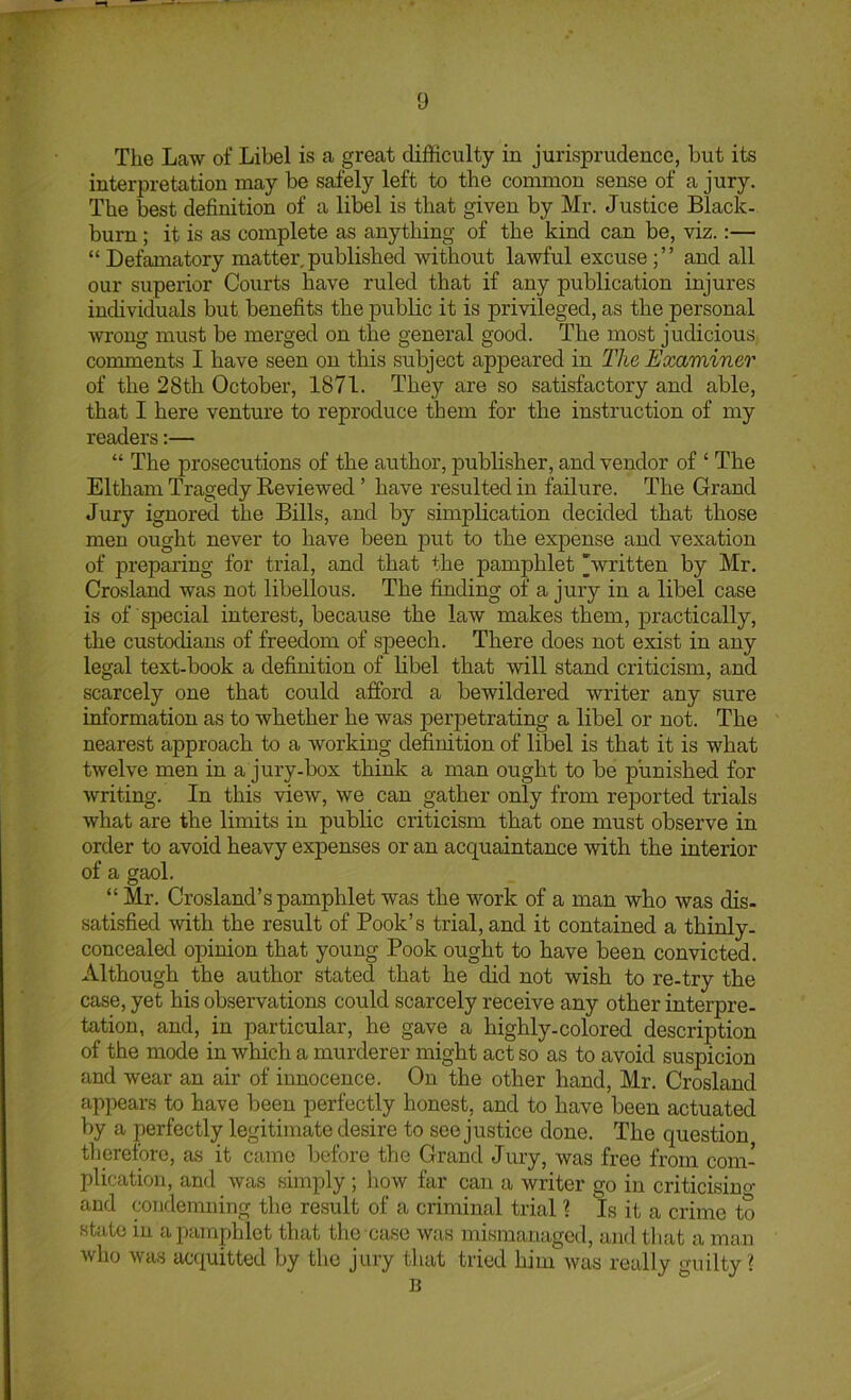 The Law of Libel is a great difficulty in jurisprudence, but its interpretation may be safely left to the common sense of a jury. The best definition of a libel is that given by Mr. Justice Black- burn ; it is as complete as anything of the kind can be, viz.:— “ Defamatory matter, published without lawful excuse and all our superior Courts have ruled that if any publication injures individuals but benefits the public it is privileged, as the personal wrong must be merged on the general good. The most judicious comments I have seen on this subject appeared in The Examiner of the 28th October, 1871. They are so satisfactory and able, that I here venture to reproduce them for the instruction of my readers:— “ The prosecutions of the author, publisher, and vendor of ‘ The Eltham Tragedy Eeviewed ’ have resulted in failure. The Grand Jury ignored the Bills, and by simplication decided that those men ought never to have been put to the expense and vexation of preparing for tidal, and that the pamphlet 'written by Mr. Crosland was not libellous. The finding of a jury in a libel case is of special interest, because the law makes them, practically, the custodians of freedom of speech. There does not exist in any legal text-book a definition of libel that will stand criticism, and scarcely one that could afford a bewildered writer any sure information as to whether he was perpetrating a libel or not. The nearest approach to a working definition of libel is that it is what twelve men in a jury-box think a man ought to be punished for writing. In this view, we can gather only from reported trials what are the limits in public criticism that one must observe in order to avoid heavy expenses or an acquaintance with the interior of a gaol. “ Mr. Crosland’s pamphlet was the work of a man who was dis. satisfied with the result of Book’s trial, and it contained a thinly- concealed opinion that young Book ought to have been convicted. Although the author stated that he did not wish to re-try the case, yet his observations could scarcely receive any other interpre- tation, and, in particular, he gave a highly-colored description of the mode in which a murderer might act so as to avoid suspicion and wear an air of innocence. On the other hand, Mr. Crosland appears to have been perfectly honest, and to have been actuated by a perfectly legitimate desire to see justice done. The question tlierefore, as it came before the Grand Jury, was free from com- plication, and was simply ; how far can a writer go in criticisiuo- and condemning the result of a criminal trial % Is it a crime to state in a pamphlet that the case was mismanaged, and that a man who was acquitted by the jury that tried him was really guilty?