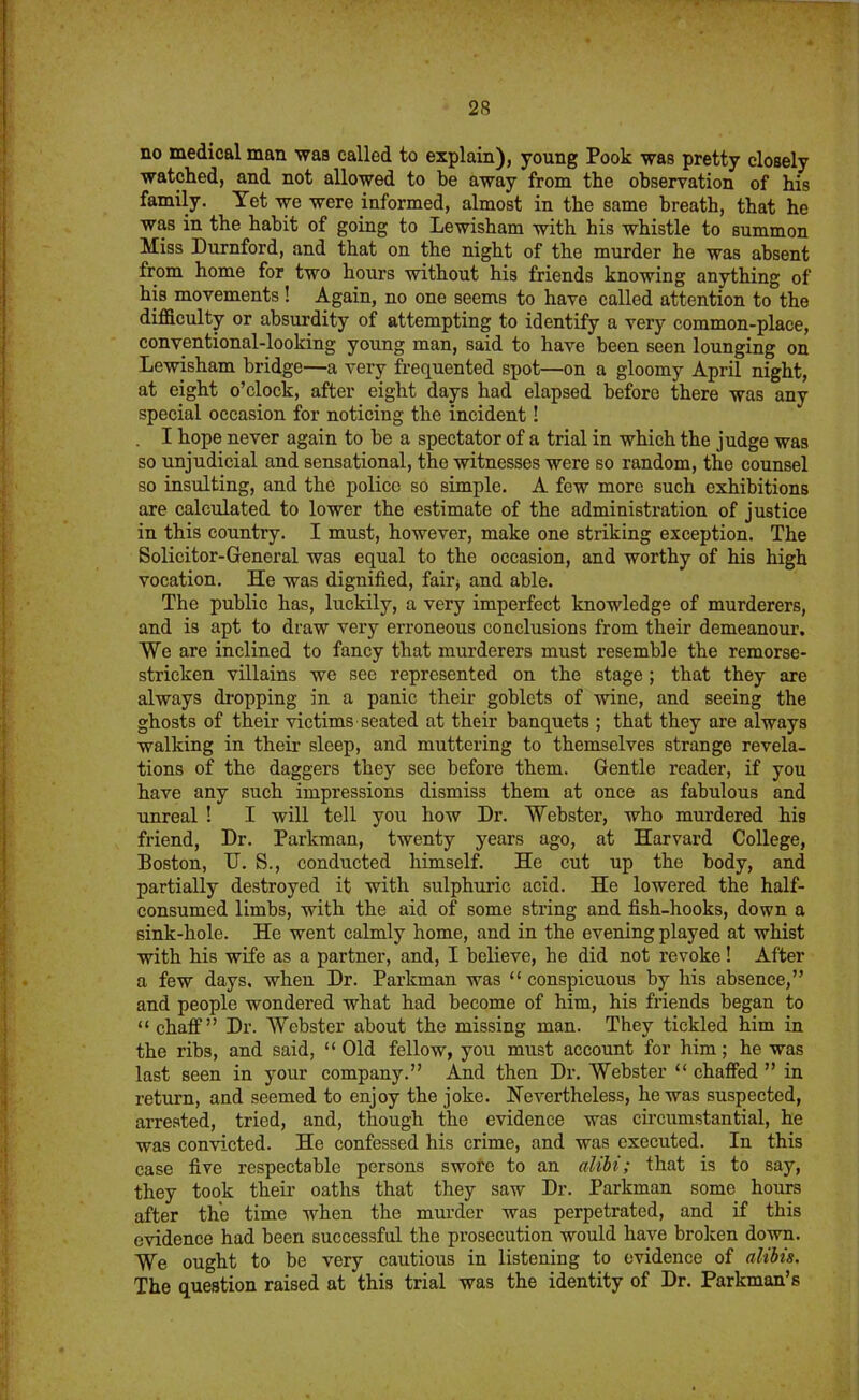 no medical man was called to explain), young Pook was pretty closely watched, and not allowed to be away from the observation of his family. Yet we were informed, almost in the same breath, that he was in the habit of going to Lewisham with his whistle to summon Miss Durnford, and that on the night of the murder he was absent from home for two hours without his friends knowing anything of his movements! Again, no one seems to have called attention to the difficulty or absurdity of attempting to identify a very common-place, conventional-looking young man, said to have been seen lounging on Lewisham bridge—a very frequented spot—on a gloomy April night, at eight o’clock, after eight days had elapsed before there was any special occasion for noticing the incident! I hope never again to be a spectator of a trial in which the judge was so unjudicial and sensational, the witnesses were so random, the counsel so insulting, and the police so simple. A few more such exhibitions are calculated to lower the estimate of the administration of justice in this country. I must, however, make one striking exception. The Solicitor-General was equal to the occasion, and worthy of his high vocation. He was dignified, fairj and able. The public has, luckily, a very imperfect knowledge of murderers, and is apt to draw very erroneous conclusions from their demeanour. We are inclined to fancy that murderers must resemble the remorse- stricken villains we see represented on the stage ; that they are always di'opping in a panic their goblets of wine, and seeing the ghosts of their victims seated at their banquets ; that they are always walking in their sleep, and muttering to themselves strange revela- tions of the daggers they see before them. Gentle reader, if you have any such impressions dismiss them at once as fabulous and unreal ! I will tell you how Dr. Webster, who murdered his friend, Dr. Parkman, twenty years ago, at Harvard College, Boston, U. S., conducted himself. He cut up the body, and partially destroyed it with sulphuric acid. He lowered the half- consumed limbs, with the aid of some string and fish-hooks, down a sink-hole. He went calmly home, and in the evening played at whist with his wife as a partner, and, I believe, be did not revoke! After a few days, when Dr. Parkman was “conspicuous by his absence,” and people wondered what had become of him, his friends began to “ chaff” Dr. Webster about the missing man. They tickled him in the ribs, and said, “ Old fellow, you must account for him; he was last seen in your company.” And then Dr. Webster “ chaffed ” in return, and seemed to enjoy the joke. Nevertheless, he was suspected, arrested, tried, and, though the evidence was circumstantial, he was convicted. He confessed his crime, and was executed. In this case five respectable persons swoi'c to an alibi; that is to say, they took their oaths that they saw Dr. Parkman some hours after the time when the murder was perpetrated, and if this evidence had been successful the prosecution would have brolcen down. We ought to be very cautious in listening to evidence of alibis. The question raised at this trial was the identity of Dr. Parkman’s