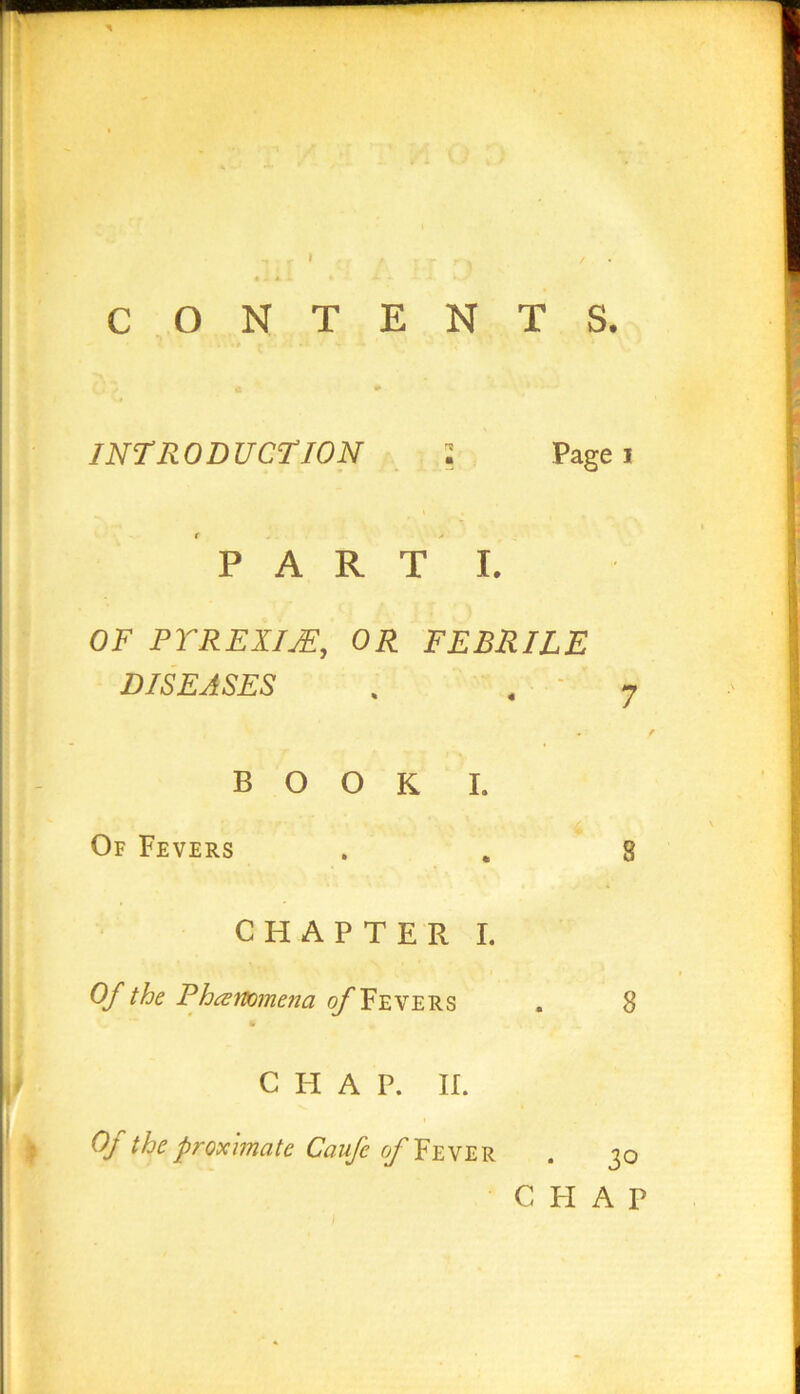 CONTENTS. INTRODUCTION Page i PART I. OF PYREXIJE,, OR FEBRILE DISEASES BOOK I. Of Fevers CHAPTER I. Of the P hammena of Fevers 8 C H A P. II. Of the proximate Caufe of Fever 30 C FI A P