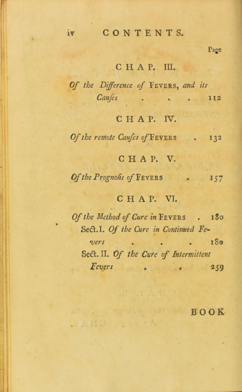 Page CHAP. III. Of the Difference of Fevers, and its Caufes . • . 112 CHAP. IV. Of the remote Caufes ^Fevers . 132 CHAP. V. OftheProgno/isof'^'gw'E'Bi^ * 157 CHAP. VI. V * Of the Method of Cure in Fevers . 180 Sedl.I. Of the Cure in Continued Fe- ^ers . . .180 Sedl. II. Of the Cure of Intermittent Fevers . ., 259 B O O
