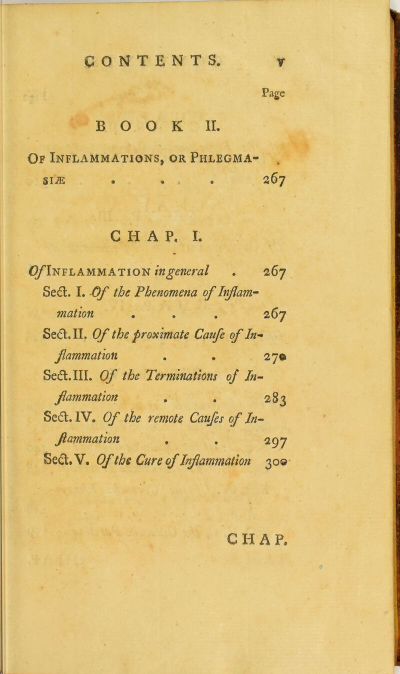 , Page BOOK II. Op Inflammations, or Phlegma- , siiE . ... 267 / C H A P, I. ^^’Inflammation ingeneral . 267 Sed. I. the Phenomena of Inflam^ mat ton . , . 267 Se<51, II. Of the proximate Catfe of In-» fammation . , 27® Sedl.III. Of the Terminations of Jn- fammation , . 283 Sed. IV. Of the remote Caufes of Jn^ fammation , , 297 Sed.V. OftheCureofInfammation 300-