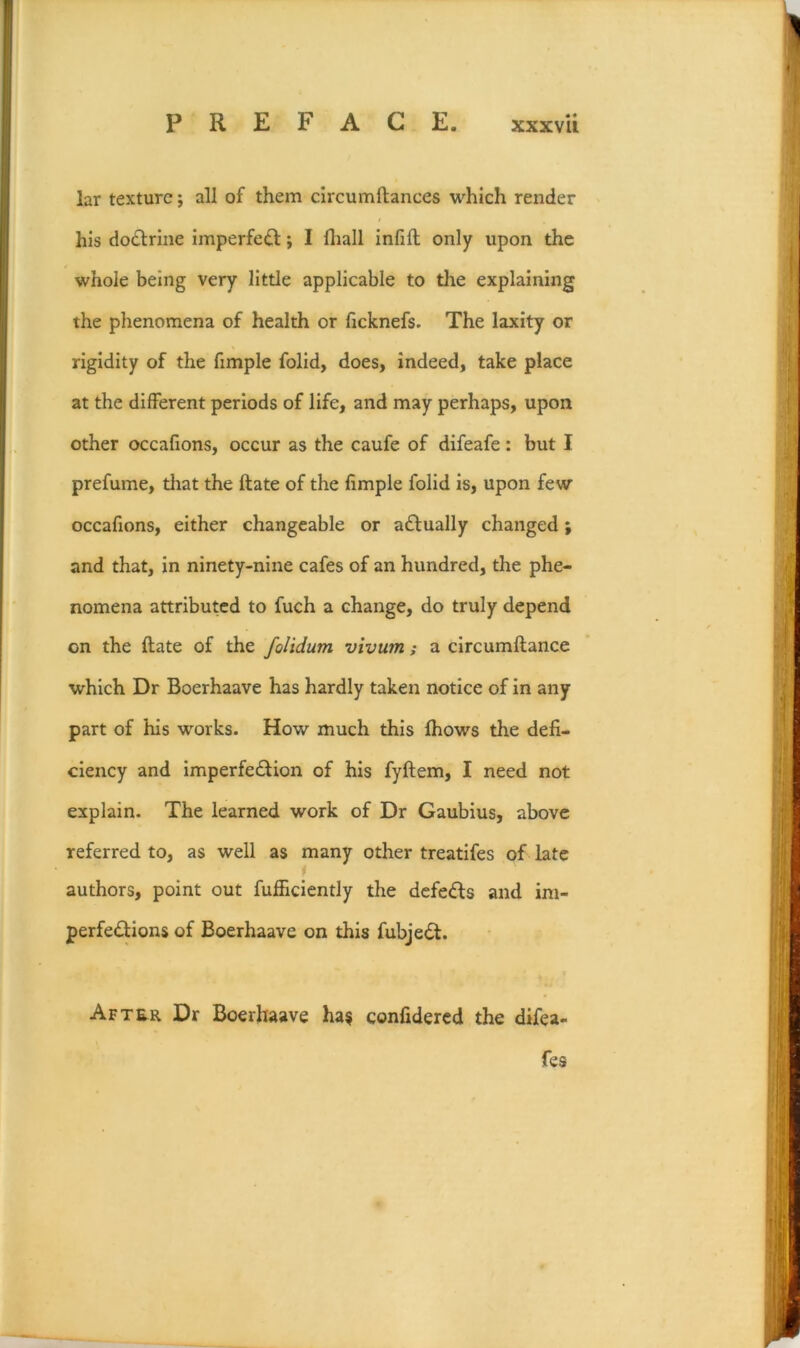 lar texture; all of them circumftances which render his do£lrine imperfe£l; I lliall infill only upon the whole being very little applicable to the explaining the phenomena of health or ficknefs. The laxity or rigidity of the fimple folid, does, indeed, take place at the different periods of life, and may perhaps, upon other occafions, occur as the caufe of difeafe: but I prefume, tliat the Hate of the fimple folid is, upon few occafions, either changeable or aftually changed; and that, in ninety-nine cafes of an hundred, the phe- nomena attributed to fuch a change, do truly depend on the ftate of the folidum vivum; a circumftance which Dr Boerhaave has hardly taken notice of In any part of his works. How much this Ihows the defi- ciency and imperfe£lion of his fyftem, I need not explain. The learned work of Dr Gaubius, above referred to, as well as many other treatifes of late authors, point out fufficiently the defedls and im- perfedions of Boerhaave on this fubjedl. After Dr Boerhaave ha? confidered the difea- fes