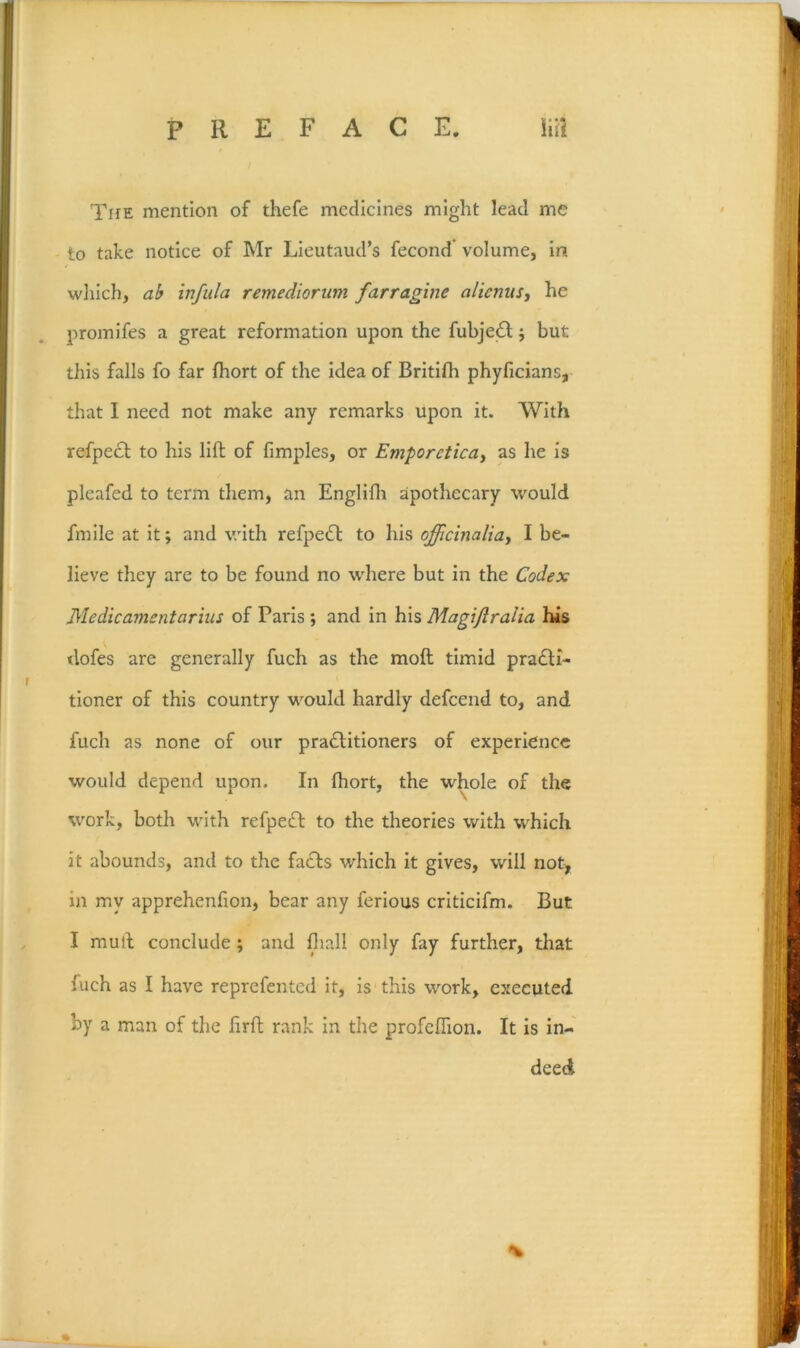 TirE mention of thefe medicines might lead me to take notice of Mr Lieutaud’s fecond volume, in wliich, infiila remedioriim farragine alicnus, he promifes a great reformation upon the fubjed j but this falls fo far fhort of the idea of Britlfh phylicians, that I need not make any remarks upon it. With refpedl to his lift of fimples, or Emporetica^ as he is pleafed to term them, an Englifh apothecary would fmlle at it; and with refpedt to his officinaliay I be- lieve they are to be found no where but in the Codex Me die ament arius of Paris; and in his Magijiralia his dofes are generally fuch as the moft timid pradli- tioner of this country would hardly defceiid to, and fuch as none of our pradlltioners of experience would depend upon. In fhort, the w^iole of the work, both with refpeft to the theories with which it abounds, and to the facts which it gives, will not, in my apprehenfion, bear any ferious criticifm. But I mull conclude; and fliall only fay further, that fuch as I have reprefented it, is this work, executed by a man of the firfl rank in the profcifion. It Is in- deed