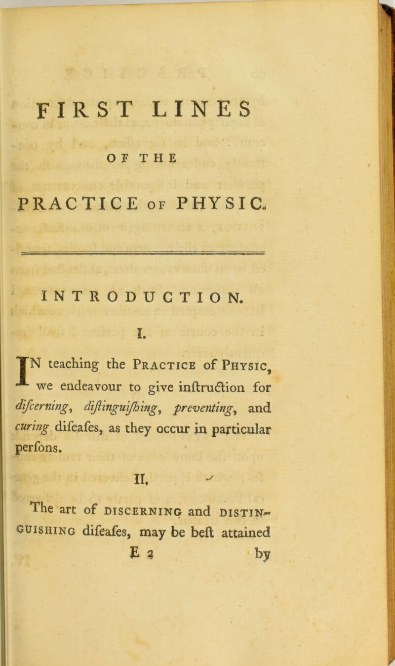 FIRST LINES OF THE PRACTICE OF PHYSIC. INTRODUCTION. I. TN teaching the Practice of Physic, we endeavour to give inftrudlion for difcerning^ dijlmguijh'ing^ preventings and curing difeafes, as they occur in particular perfons. Ih The art of discerning and distin^ GUIS HING difeafes, may be bell attained