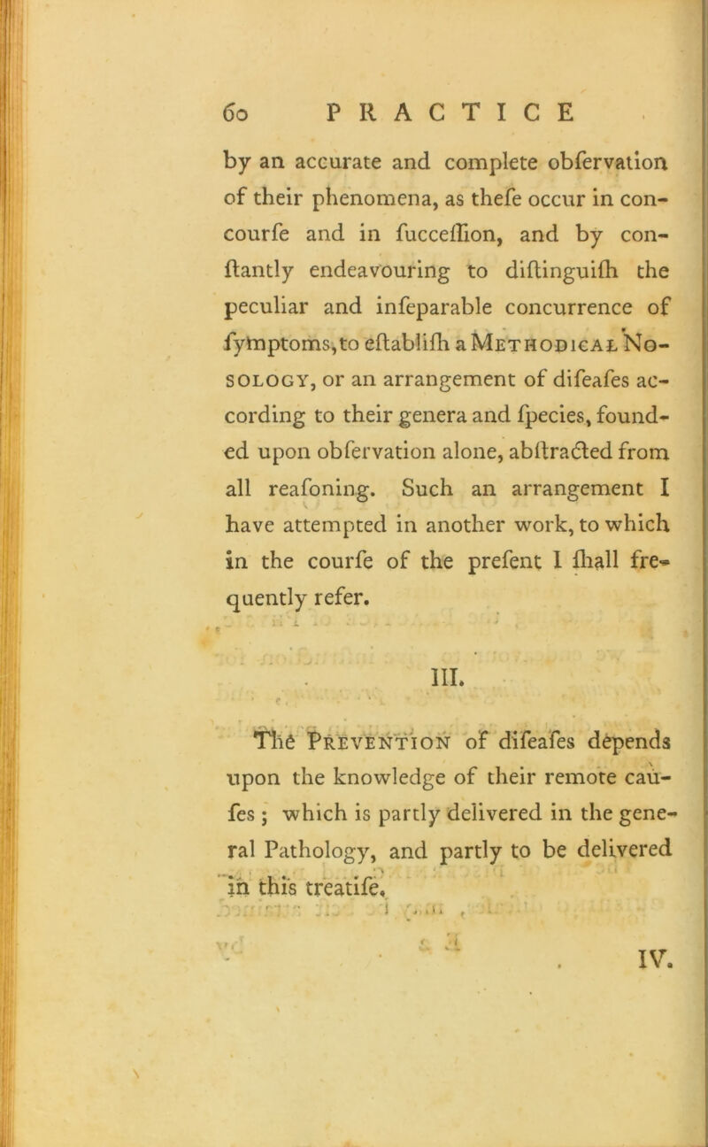 by an accurate and complete obfervaiion of their phenomena, as thefe occur in con- courfe and in fuccefhon, and by con- ftantly endeavouring to dlftinguifh the peculiar and infeparable concurrence of fymptoms,to eftablifli a Methodical No- sology, or an arrangement of difeafes ac- cording to their genera and fpecies, found- ed upon obfervation alone, abdradled from all reafoning. Such an arrangement I have attempted in another work, to which in the courfe of the prefent 1 fliall fre- quently refer. ■> > » ^ 4 * ^ ■ ( III. ’ C ■ ‘ ^ * % - ' • , ) *rii6 Prevention of difeafes d^ends upon the knowledge of their remote caii- fes ; which is partly delivered in the gene- ral Pathology, and partly to be delivered in this treatife., . 1 .1. f ■ * r f