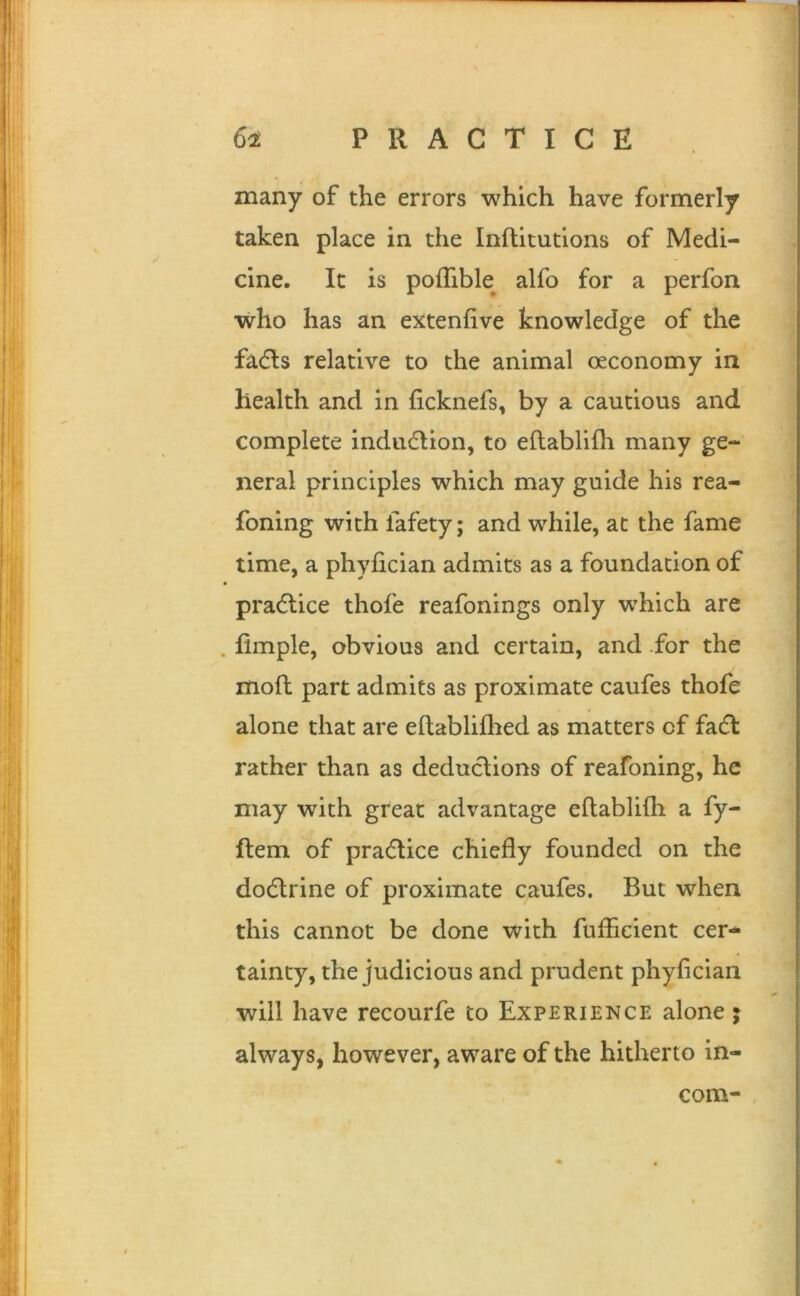 many of the errors which have formerly taken place in the Inftitutions of Medi- cine. It is pofTible alfo for a perfon who has an extenfive knowledge of the fadls relative to the animal oeconomy in health and in ficknefs, by a cautious and complete indudlion, to eftablifh many ge- neral principles which may guide his rea- foning with fafety; and while, at the fame time, a phyfician admits as a foundation of practice thofe reafonings only which are . fimple, obvious and certain, and -for the mod part admits as proximate caufes thofe alone that are eftablifhed as matters of fadl rather than as deductions of reafoning, he may with great advantage eftablifh a fy- ftem of practice chiefly founded on the doctrine of proximate caufes. But when this cannot be done with fuflicient cer- tainty, the judicious and prudent phyfician will have recourfe to Experience alone j always, however, aware of the hitherto in- com-