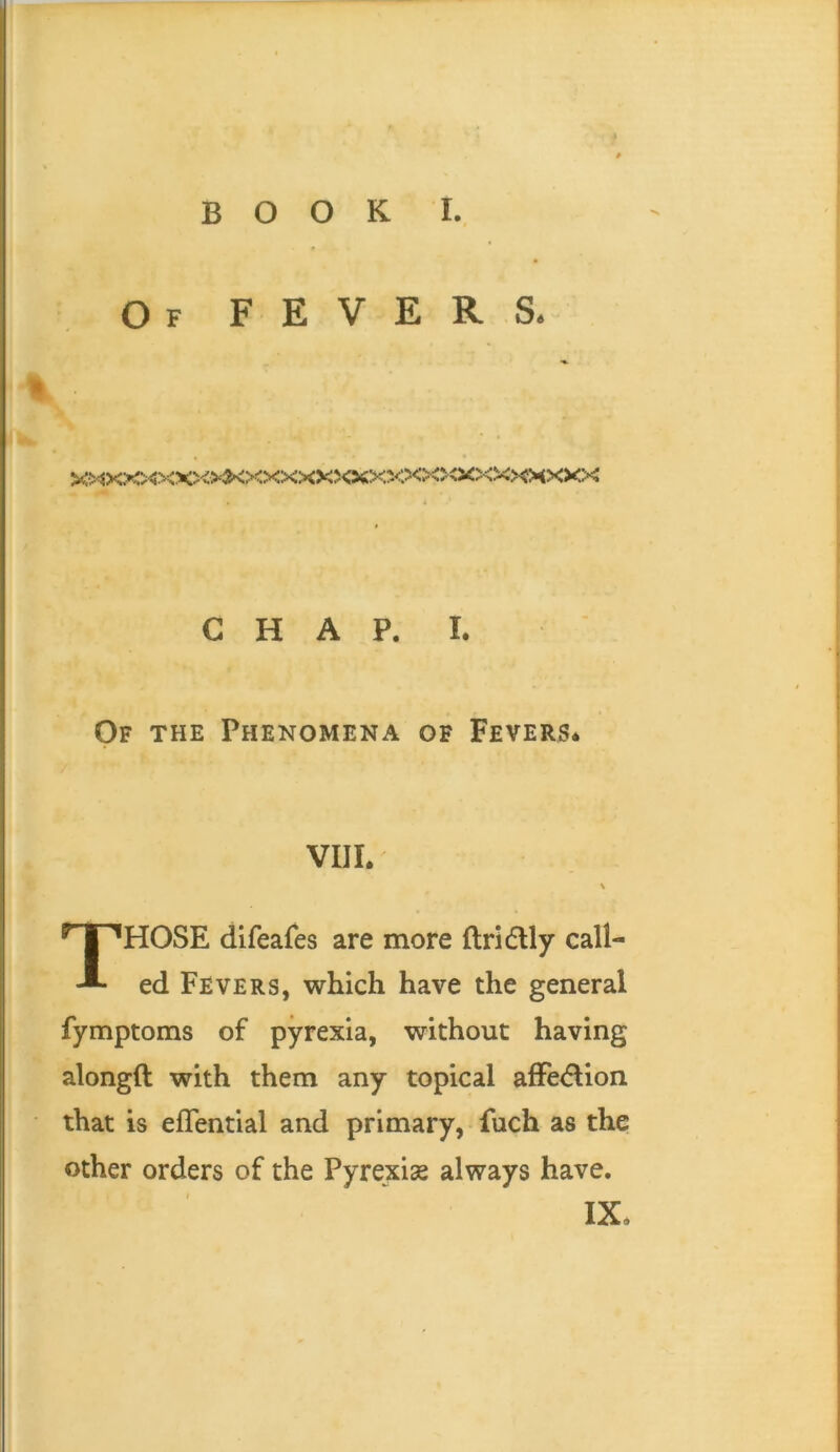 Of fevers. * >5>^po©o<x»*<xxx>oco<x>ooooo<>sxmxxx G H A P. I. Of the Phenomena of Fevers* VIIL V Those dlfeafes are more ftridly call- ed Fevers, which have the general fymptoms of pyrexia, without having alongft with them any topical afFe<5lion that is eflential and primary, fuch as the other orders of the Pyrexiae always have, IX*