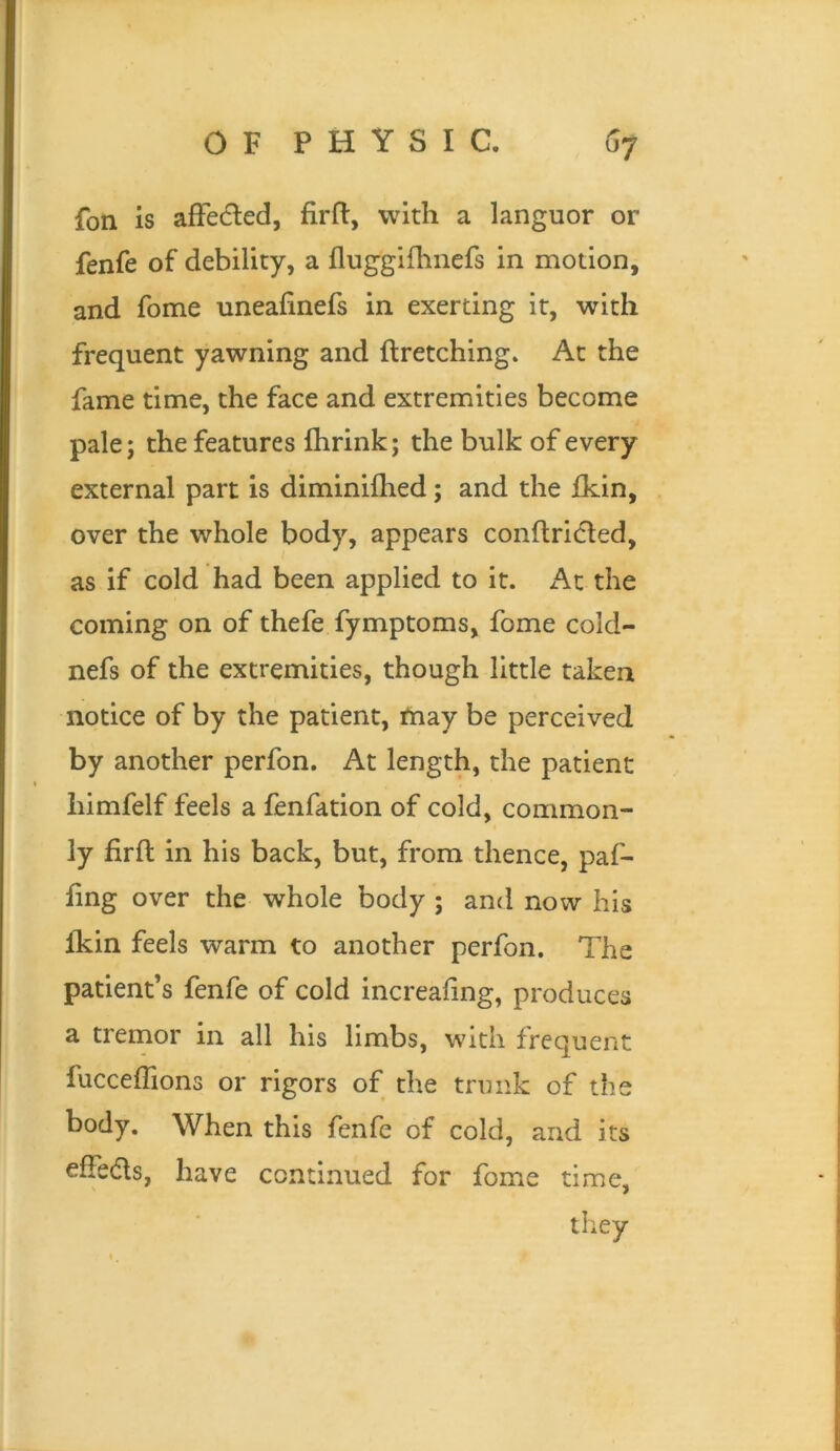 fon is alFecfled, firfl:, with a languor or fenfe of debility, a fluggifhnefs in motion, and fome uneafinefs in exerting it, with frequent yawning and ftretching» At the fame time, the face and extremities become pale; the features fhrink; the bulk of every external part is diminilhed; and the fkin, over the whole body, appears conftriifled, as if cold had been applied to it. At the coming on of thefe fymptoms, fome cold- nefs of the extremities, though little taken notice of by the patient, fnay be perceived by another perfon. At length, the patient himfelf feels a fenfation of cold, common- ly firfl: in his back, but, from thence, paf- fing over the whole body ; and now his fkin feels warm to another perfon. The patient’s fenfe of cold increafing, produces a tremor in all his limbs, with frequent fucceffions or rigors of the trunk of the body. When this fenfe of cold, and its effedls, have continued for fome time, they