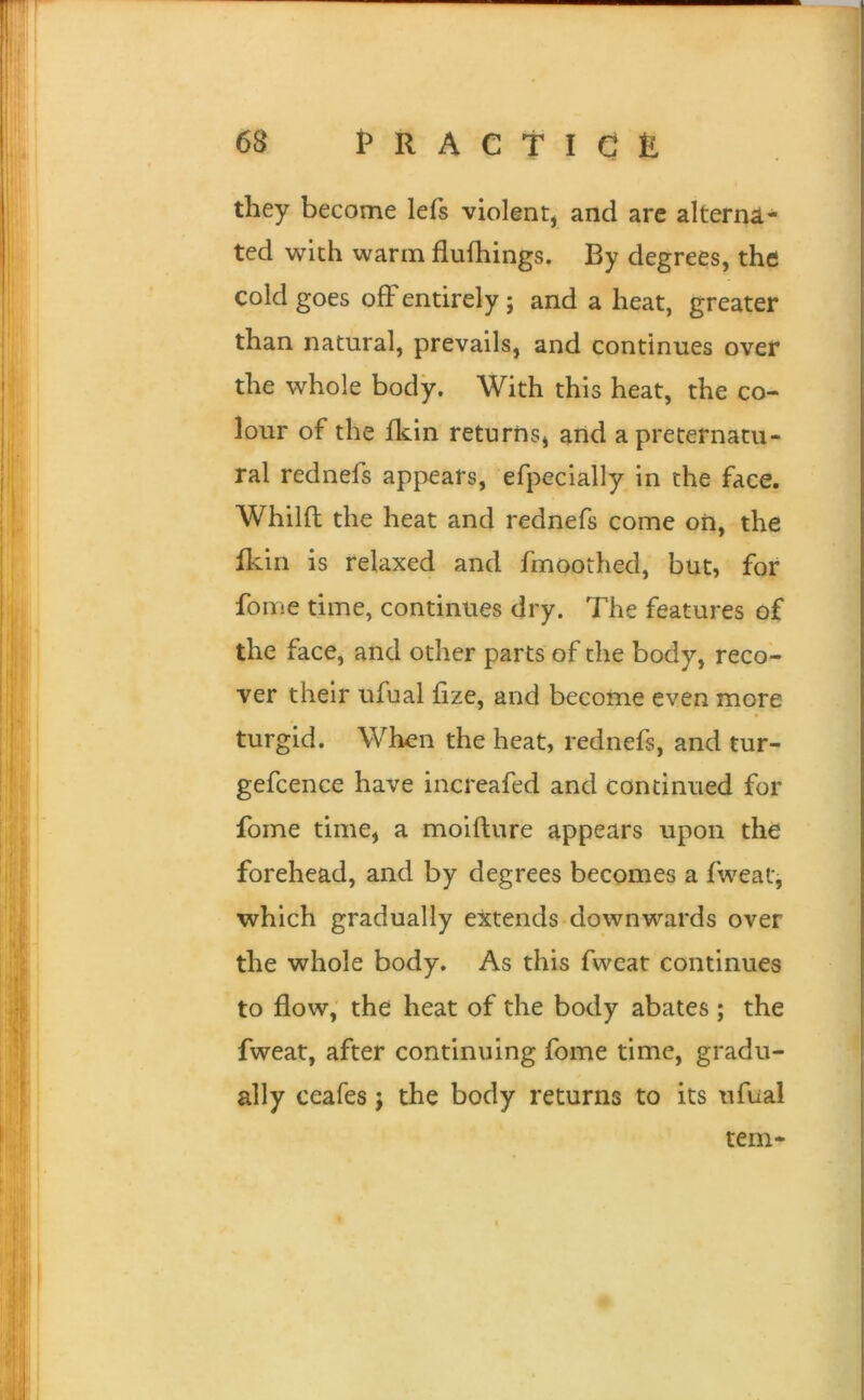 they become lefs violent, and are alterna- ted with warm flufhings. By degrees, the cold goes ofFentirely; and a heat, greater than natural, prevails, and continues over the whole body. With this heat, the co- lour of the fldn returns, and a preternatu- ral rednefs appears, efpecially in the face. Whilft the heat and rednefs come on, the fkin is relaxed and fmoothed, but, for fome time, continues dry. The features of the face, and other parts of the body, reco- ver their ufual fize, and become even more turgid. When the heat, rednefs, and tur- gefcence have increafed and continued for fome time, a moifture appears upon the forehead, and by degrees becomes a fweat, which gradually extends downwards over the whole body. As this fweat continues to flow, the heat of the body abates ; the fweat, after continuing fome time, gradu- ally ceafes j the body returns to its ufual tern-