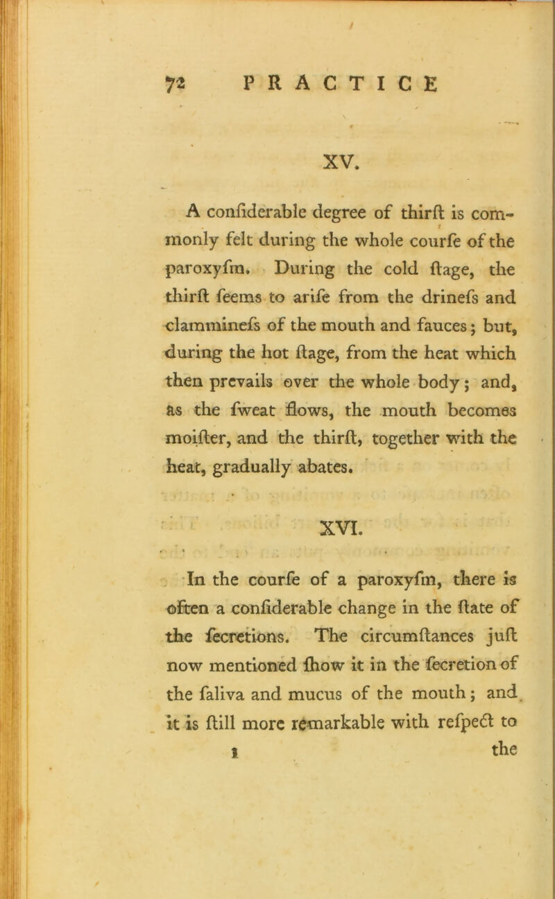 / 72 PRACTICE * / t - • • XV. A confiderable degree of third is com- t monly felt during the whole courfe of the paroxyfm* During the cold ftage, the thirft feems to arife from the drinefs and clamminefs of the mouth and fauces; but, during the hot ftage, from the heat which then prevails ever the whole body; and, as the fweat flows, the mouth becomes moifter, and the thirft, together with the heat, gradually abates. * • XVI. • T In the courfe of a paroxyfm, there k ofreo a confiderable change in the ftate of the fecrctions. The circumftances juft now mentioned Ihow it in the fecretion of the faliva and mucus of the mouth; and. It is ftill more remarkable with refped to 1 the \