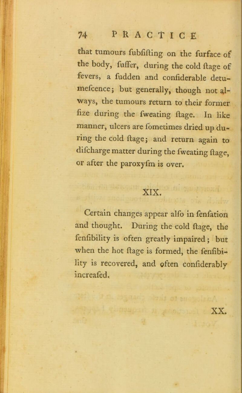 1 that tumours fubfifting on the furface of the body, fufFer, during the cold ftage of fevers, a fudden and confiderable detu- mefcence; but generally, though not al- ways, the tumours return to their former fize during the fweating flage. In like manner, ulcers are fometimes dried up du- ring the cold ftage; and return again to difcharge matter during the fweating ftage, or after the paroxyfm is over, XIX. Certain changes appear alfo in fenfation and thought. During the cold ftage, the fenfibility is often greatly impaired; but when the hot ftage is formed, the fenfibi- lity is recovered, and often confiderably increafed. XX.