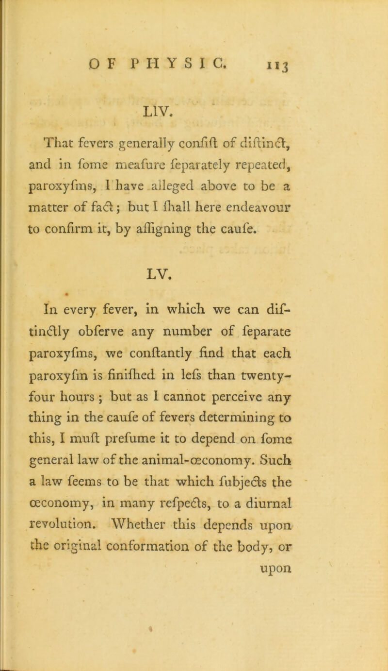 1*3 LIV. Tliat fevers generally coniift of diflin(5I, and in fome meafurc feparately repeated, paroxyfins, 1 have .alleged above to be a matter of fad; but I fliall here endeavour to confirm it, by affignlng the caufe. LV. In every, fever, in which we can dif- tlndly obfcrve any number of feparate paroxyfms, we conflantly find that each paroxyfm is finifhed in lefs than twenty- four hours ; but as 1 cannot perceive any thing in the caufe of fevers determining to this, I muft prefume it to depend on fome general law of the animal-osconomy. Such a law feems to be that which fubjedls the oeconomy, in many refpeds, to a diurnal revolution. Whether this depends upon the original conformation of the body, or upon %