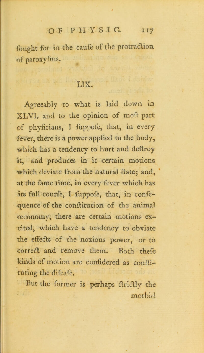 / OF PHYSIC. 117 fought for in the caufe of the protradion of paroxylnis. LIX. Agreeably to what is laid down in XLVI. and to the opinion of mod part of phyiicians, I fuppofe, that, in every fever, there is a power applied to the body, which has a tendency to hurt and deftroy it, and produces in it certain motions which deviate from the natural date; and, ’ at the fame time, in every fever which has its full courfe, I fuppofe, that, in confe- quence of the conditution of the animal oeconomy, there are certain motions ex- cited, which have a tendency to obviate the effedls of the noxious power, or to Corre(d and remove them. Both thefe kinds of motion are confidered as condi- tming the difeafe. But the former is perhaps dricflly the morbid