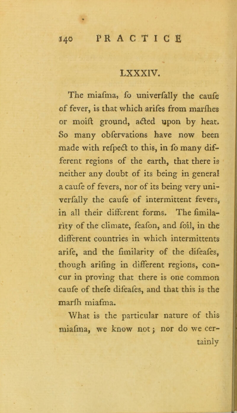 LXXXIV. The miafma, fo univerfally the caufe of fever, is that which arifes from marfhes or moift ground, a6led upon by heat. So many obfervations have now been made with refpedl to this, in fo many dif- ferent regions of the earth, that there is neither any doubt of its being in general a caufe of fevers, nor of its being very uni- verfally the caufe of intermittent fevers, in all their different forms. The fimila- rity of the climate, feafon, and foil, in the different countries in which intermittents arife, and the fimilarity of the difeafes, though arifing in different regions, con- cur in proving that there is one common caufe of thefc difeafes, and that this is the marfh miafma. What is the particular nature of this miafma, we know not; nor do we cer- tainly