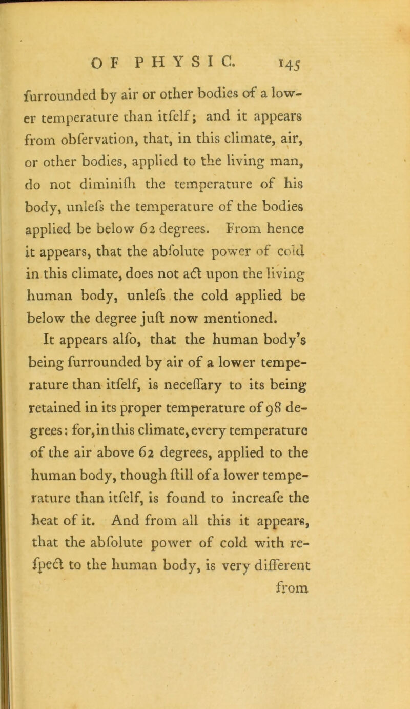 furrounded by air or other bodies of a low- er temperature chan itfelf; and it appears from obfervation, that, in this climate, air, or other bodies, applied to the living man, do not diminilli the temperature of his body, unlefs the temperature of the bodies applied be below 6a degrees. From hence it appears, that the abfolute power of cold in this climate, does not adl upon the living human body, unlefs the cold applied be below the degree juft now mentioned. It appears alfo, that the human body’s being furrounded by air of a lower tempe- rature than itfelf, is necelTary to its being retained in its proper temperature of 9B de- grees; for,in this climate, every temperature of the air above 62 degrees, applied to the human body, though ftlll of a lower tempe- rature than itfelf, is found to increafe the heat of it. And from all this it appears, that the abfolute power of cold with re- fpedl to the human body, is very different from