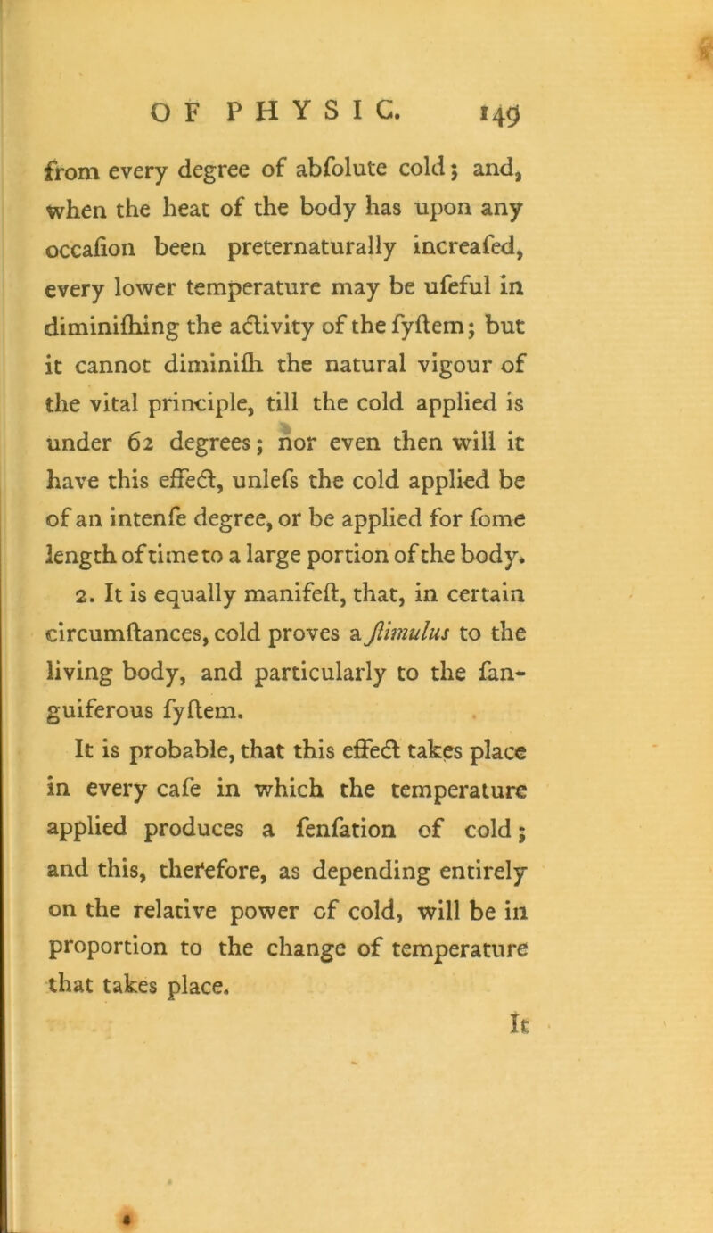 from every degree of abfolute cold; and, when the heat of the body has upon any occafion been preternaturally increafed, every lower temperature may be ufeful in diminifhing the adlivky of thefyftem; but it cannot diminlfli the natural vigour of the vital principle, till the cold applied is under 62 degrees; nor even then will it have this efFedl, unlefs the cold applied be of an intenfe degree, or be applied for fome length of time to a large portion of the body* 2. It is equally manifeft, that, in certain circumftances, cold proves a Jiimulus to the living body, and particularly to the Ian* guiferous fyftem. It is probable, that this effecfl takes place in every cafe in which the temperature applied produces a fenfation of cold; and this, therefore, as depending entirely on the relative power of cold, will be in proportion to the change of temperature that takes place. it «