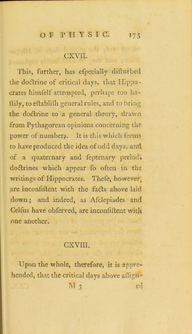 This, further, has efpecialiy dlftiirbed the doctrine of critical days, that Hippo- crates himfelf attempted, perhaps too ha- IHly, to eftablifli general rules, and to bring the doctrine to a general theory, drawn from Pythagorean opinions concerning the power of number^. It is this which feeins to have produced the idea of odd days, and of a quaternary and feptenary period, dodlrines which appear fo often in the writings of Hippocrates. Thefe, however, are inconliftent with the fadls above laid down; and indeed, as Afclepiades and Celfus have obferved, are inconfilteiit witfi V one another. CXVIII. Upon the whole, therefore, it is appre- hended, that the critical days above adign- M a ed