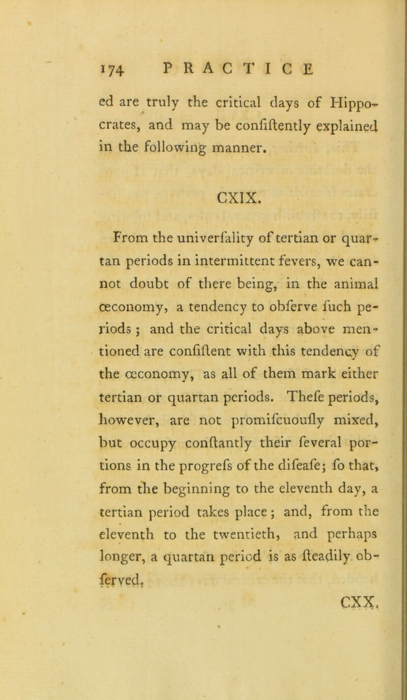 ed are truly the critical days of Hippo- crates, and may be coniiftently explained in the following manner. CXIX. From the univerfality of tertian or quar- tan periods in intermittent fevers, we can- not doubt of there being,' in the animal ceconomy, a tendency to obferve fuch pe- riods ; and the critical days above men- tioned are confiflent with this tendency of the oeconomy, as all of them mark either tertian or quartan periods. Thefe periods, however, are not promifcuoufly mixed, but occupy conftantly their feveral por- tions in the progrefs of the difeafe; fo that, from the beginning to the eleventh day, a tertian period takes place; and, from the eleventh to the twentieth, and perhaps longer, a quartan period is as Readily, ob- feryed, CXX,