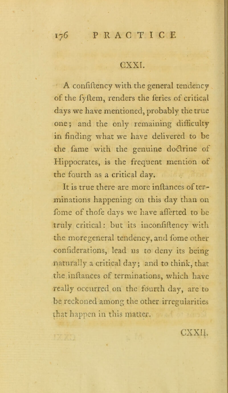 GXXI. ■ A confiftency with the general tendency of the fyftem, renders the feries of critical days we have mentioned, probably the true one; and the only remaining difficulty in finding what w'c have delivered to be the fame with the genuine dotflrine of Hippocrates, is the frequent mention of the fourth as a critical day. It is true there are more inftances of ter- minations happening on this day than on fome of thofe days we have afferted to be truly critical: but its inconfiftency with the moregeneral tendency, and fome other confiderations, lead us to deny its being naturally a critical day; and to think, that the inftances of terminations, which have really occurred on the fourth day, are to be reckoned among the other irregularities that happen in this matter. exxu.