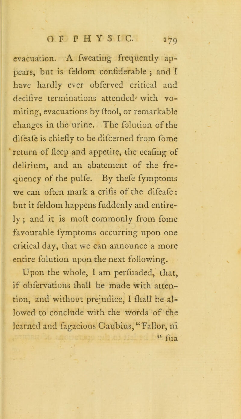 evacuation. A fweatiiig frequently ap- pears, but is feldom confiderable ; and I have hardly ever obferved critical and decihve terminations attended' with vo- miting, evacuations by ftool, or remarkable changes in the urine. The folution of the difeafe is chiefly to be difeerned from fome ‘ return of fleep and appetite, the ceafing of delirium, and an abatement of the fre- quency of the pulfe. By thefe fymptoms we can often mark a crifis of the difeafe: but it feldom happens fuddenly and entire- ly ; and it is mofl; commonly from fome favourable fymptoms occurring upon one crkical day, that we can announce a more entire folution upon the next following. Upon the whole, I am perfuaded, that, if obfervations fhall be made with atten- tion, and without prejudice, 1 fliall be al- lowed to conclude with the words of the learned and fagacious Gaubius,“ Bailor, ni fua