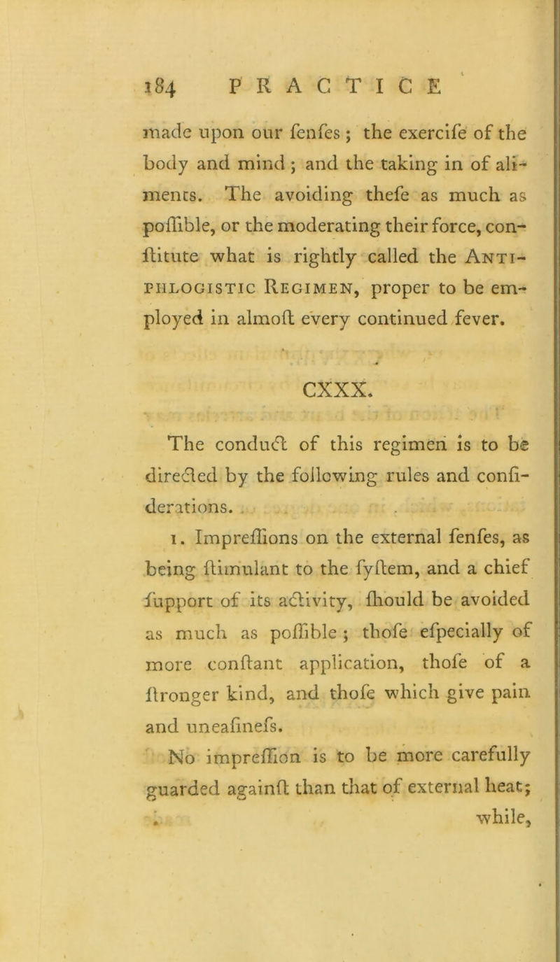 made upon our fenfes; the exercife of the body and mind ; and the taking in of ali- ments. The avoiding thefe as much as pofTible, or the moderating their force, con- llitute what is rightly called the Anti- phlogistic Regimen, proper to be em- ployed in almofh every continued fever. cxxx. The conducft of this regimen is to be direcled by the following rules and confi- derations.. 1. Imprefhons on the external fenfes, as being fliiriulant to the fyftem, and a chief fupport of its adlivity, fhould be avoided as much as polTible ; thofe efpecially of more conftant application, thofe of a llronger kind, and thofe which give pain and uneafinefs. No imprelTion is to be more carefully guarded againft than that of external heat; i while. K