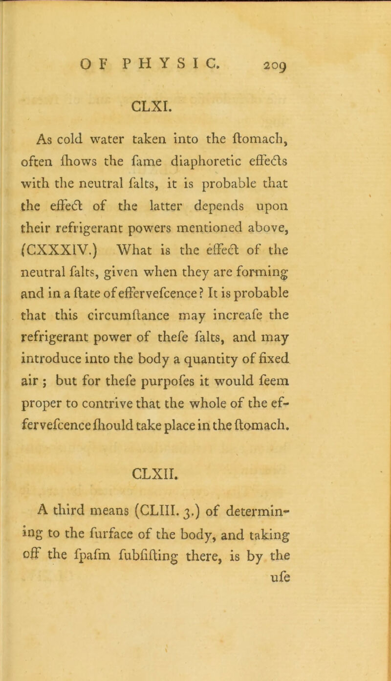 CLXI. / As cold water taken into the ftomach, often Ihows the fame diaphoretic efFe6ls with the neutral falts, it is probable that the efFedl of the latter depends upon their refrigerant powers mentioned above, (CXXXIV.) What is the 6ffea of the neutral falts, given when they are fonning and in a date of effervefcence ? It is probable that this circumflance may increafe the refrigerant power of thefe falts, and may introduce into the body a quantity of fixed air ; but for thefe purpofes it would feein proper to contrive that the whole of the ef- fervefcence fliould take place in the ftomach, CLXII. A third means (CLIII. 3.) of determin- ing to the furface of the body, and taking off the fpafm fubfifting there, is by the ufe \