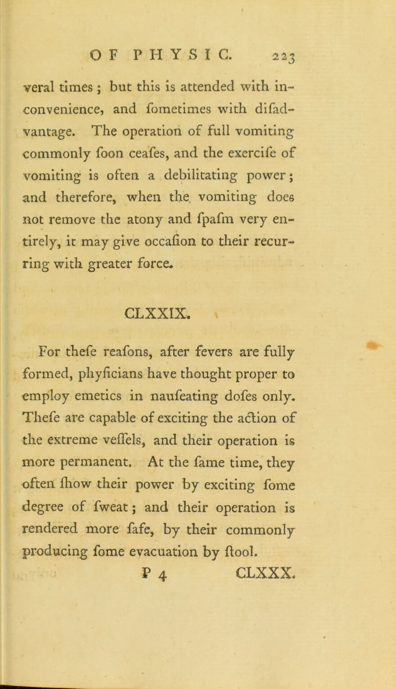 veral times ; but this is attended with in- convenience, and fometimes with difad- vantage. The operation of full vomiting commonly foon ceafes, and the exercife of vomiting is often a debilitating power; and therefore, when the vomiting does not remove the atony and fpafm very en- tirely, it may give occafion to their recur- ring with greater force. CLXXIX. ^ For thefe reafons, after fevers are fully formed, phyficians have thought proper to employ emetics in naufeating dofes only. Thefe are capable of exciting the adlion of the extreme velTels, and their operation is more permanent. At the fame time, they often ihow their power by exciting fome degree of fweat; and their operation is rendered more fafc, by their commonly producing fome evacuation by Pool, P 4 CLXXX.