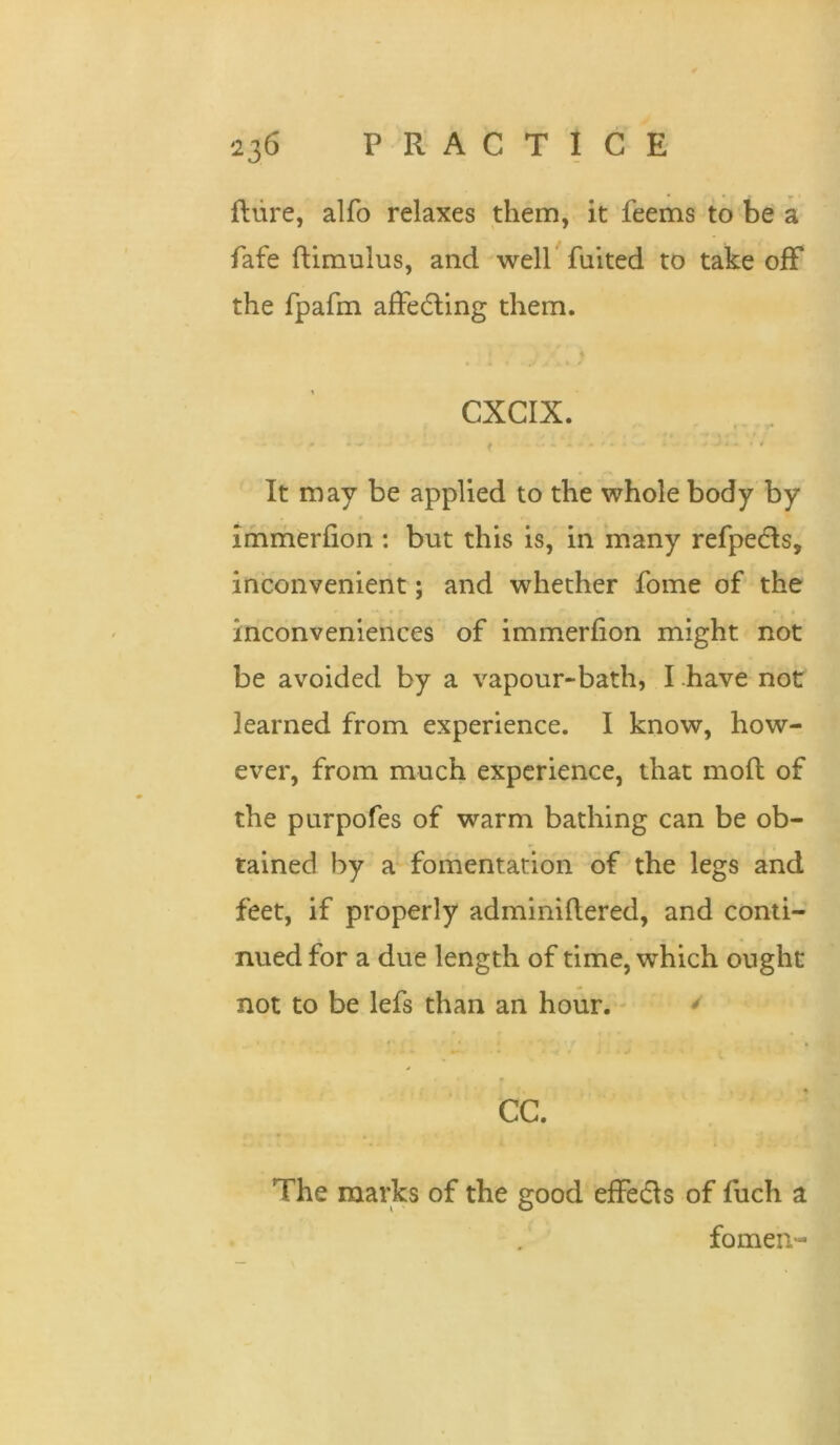 fliire, alfo relaxes them, it feems to be a fafe ftimulus, and well fuited to take off the fpafm afFedling them. CXCIX. f It may be applied to the whole body by immerfion : but this is, in many refpedls, inconvenient; and whether fome of the inconveniences of immerfion might not be avoided by a vapour-bath, I .have not learned from experience. I know, how- ever, from much experience, that moft of the purpofes of warm bathing can be ob- tained by a fomentation of the legs and feet, if properly adminiflered, and conti- nued for a due length of time, which ought not to be lefs than an hour. - * CC. The marks of the good efFedls of fuch a fomen-