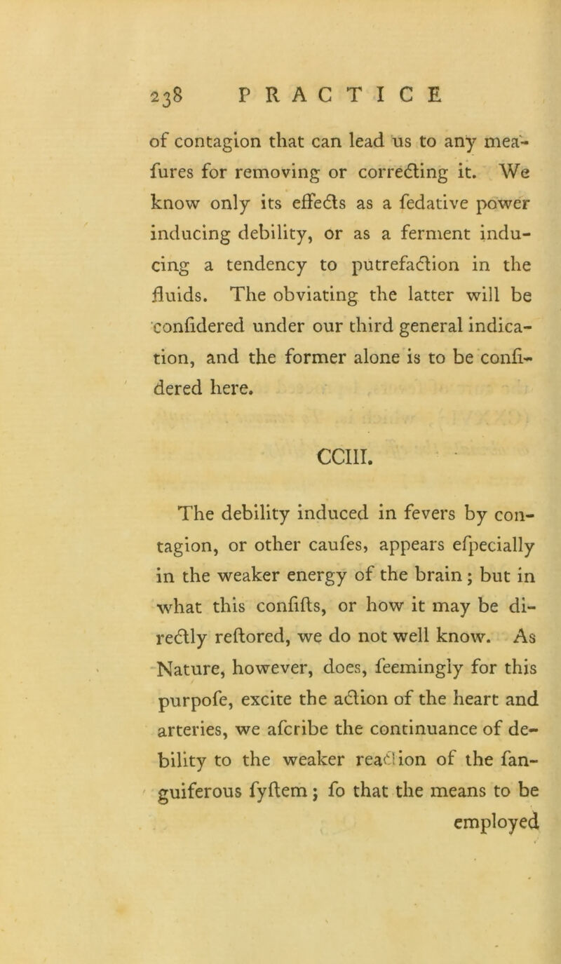 of contagion that can lead us to any mea- fures for removing or corredling it. We know only its effedls as a fedative power inducing debility, or as a ferment indu- cing a tendency to putrefadlion in the fluids. The obviating the latter will be confidered under our third general indica- tion, and the former alone is to be‘confi- dered here. CCIII. The debility induced in fevers by con- tagion, or other caufes, appears efpecially in the weaker energy of the brain; but in what this confifts, or how it may be di- redlly reftored, we do not well know. As Nature, however, does, feemingly for this purpofe, excite the a6lion of the heart and arteries, we afcribe the continuance of de- bility to the weaker rea^Iion of the fan- ' guiferous fyftem; fo that the means to be employed