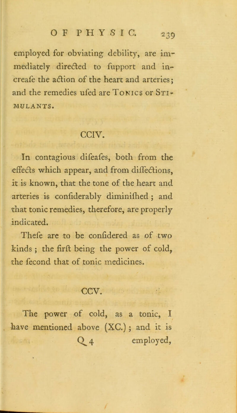 employed for obviating debility, are ini’- mediately diredled to fupport and in- creafe the adlion of the heart and arteries; and the remedies ufed are Tonics or Sti» MULANTS. CCIV. In contagious difeafes, both from the effedls which appear, and from dilTedlions, it is known, that the tone of the heart and arteries is confiderably diminifhed ; and that tonic remedies, therefore, are properly indicated. Thefe are to be conlidered as of two kinds ; the firfl: being the power of cold, the fecond that of tonic medicines. CCV. : The power of cold, as a tonic, I . have mentioned above (XC.); and it is 0^4 employed,