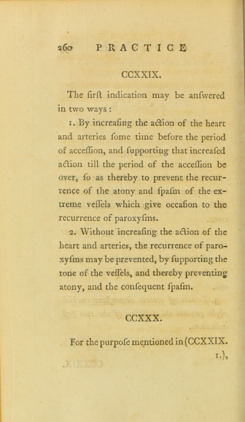 CCXXIX. The firfl indication may be anfwered in two ways : 1. By increaiing the adion of the heart and arteries fome time before the period of accefTion, and fupporting that increafed adlion till the period of the accefTion be over, fo as thereby to prevent the recur- rence of the atony and fpafm of the ex- treme vefTels which .give occafion to the recurrence of paroxyfms. 2. Without'increafing the aclion of the heart and arteries, the recurrence of paro- xyfms may be prevented, by fupporting the torie of the vefTels, and thereby preventing atony, and the confequent fpafm. CCXXX. * • For the purpofe mentioned in (CCXXIX.