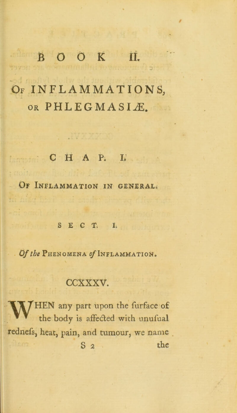 / BOOK II. Of inflammations, OR PHLEGMASIA. • * C H A P. i; Of Inflammation in general. SECT. I. - Of the Phenomena ^Inflammation. ccxxxv. \ X’¥THEN any part upon the furface o£ ^ ^ the body is affeifled with unufual rednefs, heat, pain, and tumour, we name .