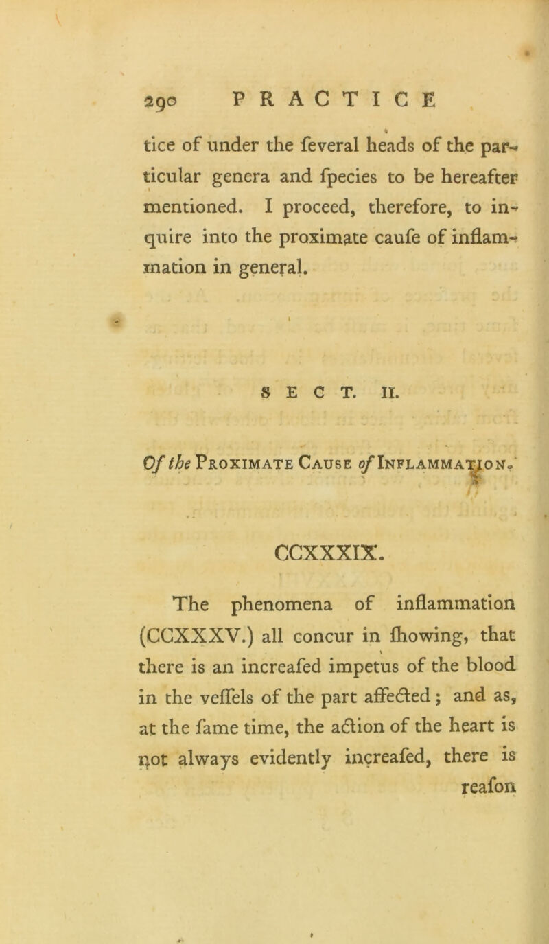 ! ago PRACTICE * tice of under the feveral heads of the par-* ticular genera and fpecies to be hereafter mentioned. I proceed, therefore, to in-' quire into the proximate caufe of inflam-? ination in general. SECT. II. Of the Proximate Cause ^Inflamma’^on.' CCXXXIX. The phenomena of inflammation (CCXXXV.) all concur in fliowing, that there is an increafed impetus of the blood in the veflels of the part afFeded; and as, at the fame time, the adion of the heart is not always evidently increafed, there is reafon