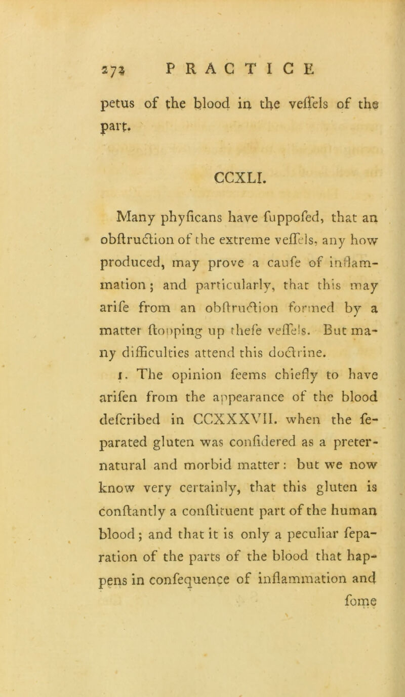 275 petus of the blood ia the veiTels of the part. CCXLI. Many phyficans have fuppofed, that an obflru6tion of the extreme veflels, any how produced, may prove a caufe of indam- madon ; and particularly, that this may arife from an obftriicdion fortned by a matter {looping up thefe veflels. But ma- ny difliculties attend this dodlrine. I. The opinion feems chiefly to have arifen from the appearance of the blood defcribed in CCXXXVII. when the fe- parated gluten was confidered as a preter- natural and morbid matter: but we now know very certainly, that this gluten is conflantly a conftituent part of the human blood; and that it is only a peculiar repa- ration of the parts of the blood that hap- pens in confequence of inflammation and fome