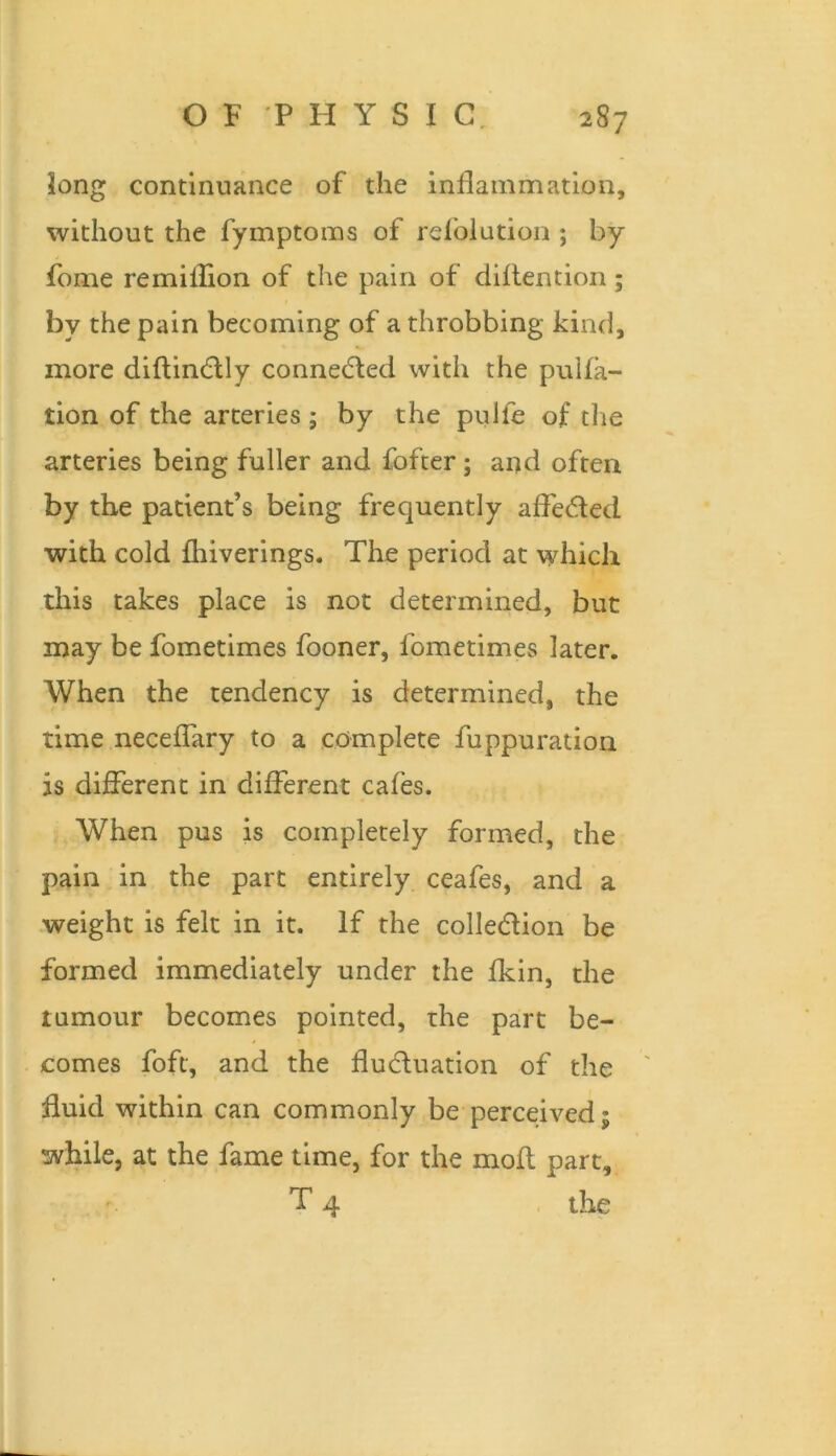 long continuance of the inflammation, without the fymptoms of refolution ; by fome remiilion of the pain of diflention; by the pain becoming of a throbbing kind, more diftindlly connedled with the pulia- tion of the arteries ; by the pulfe of the arteries being fuller and fofter; and often by the patient’s being frequently alfe(!51ed with cold Ihiverings. The period at which this takes place is not determined, but may be fometimes fooner, fometimes later. When the tendency is determined, the time necelTary to a complete fuppuration is different in different cafes. When pus is completely formed, the pain in the part entirely ceafes, and a weight is felt in it. If the colledion be formed immediately under the Ikin, the tumour becomes pointed, the part be- comes foft, and the flu6luation of the fluid within can commonly be perceived; while, at the fame time, for the molt part, T 4 , the