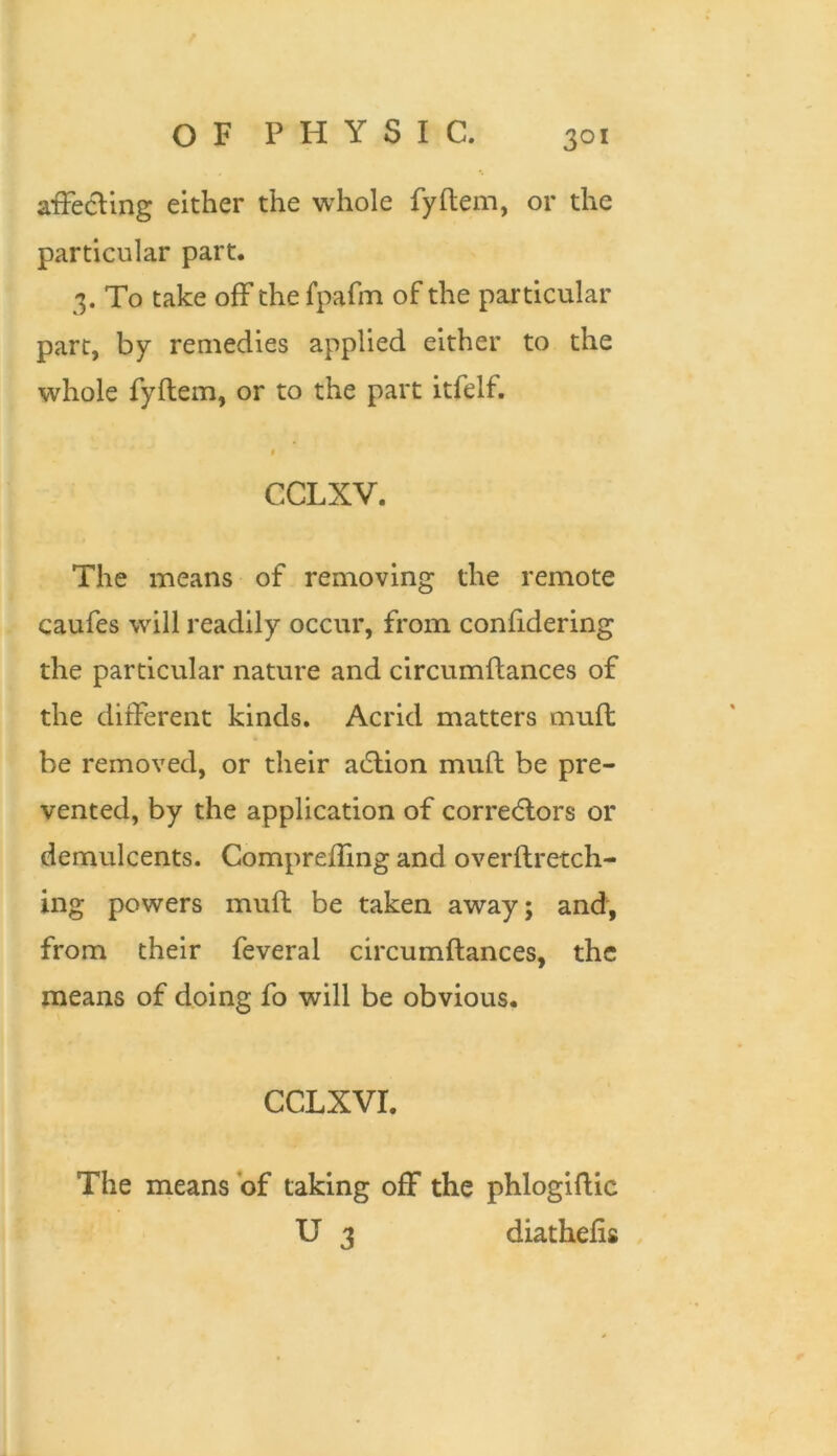 affecting either the whole fyftem, or the particular part. 3. To take off the fpafiTi of the particular part, by remedies applied either to the whole fyftem, or to the part itfelf. CCLXV. The means of removing the remote caufes will readily occur, from confidering the particular nature and clrcumftances of the different kinds. Acrid matters muft be removed, or their adlion muft be pre- vented, by the application of correcflors or demulcents. Compreffing and overftretch- ing powers muft be taken away; and, from their feveral clrcumftances, the means of doing fo will be obvious. CCLXVI. The means of taking off the phlogiftic U 3 diathefts