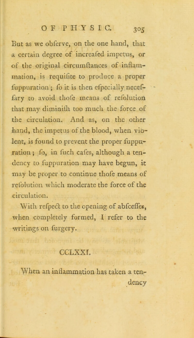 But as we obferve, on the one hand, that a certain degree of increafed impetus, or of the original circumflauces of inflam- mation, is requiflte to produce a proper fuppuration ; fo it is then efpecially necef- ' - fary to avoid thofe means of refolution that may diminifli too much the force of the circulation. And as, on the other hand, the impetus of the blood, when vio- lent, is found to prevent the proper fuppu- ration j fo, in fuch cafes, although a ten- dency to fuppuration may have begun, it may be proper to continue thofe means of rclblution which moderate the force of the circulation. With refpecl to the opening of abfceflTes, when completely formed, I refer to the writings on furgery. ccLxxr. When an inflammation has taken a ten- dency