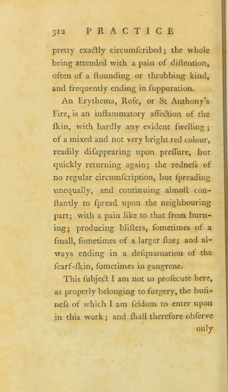 pretty exafUy circumfcrlbed; the whole being attended with a pain of diftention, often of a Hounding or throbbing kind, and frequently ending in fuppuration. An Erythema, Rofe, or St Anthony’s Fire, is an inflammatory affedlion of the Hdn, with hardly any evident fwelling ; of a mixed and not very bright red colour, readily difappearing upon prefTure, but quickly returning again; the rednefs of no regular clrcumfcription, but fpreading unequally, and continuing almoft con- flantly to fpread upon the neighbouring part; wdth a pain like to that from burn- ing; producing bliflers, fometimes of a' fmall, fometimes of a larger fize; and al- ways ending in a defquamation of the fcarf-fkin, fometimes in gangrene. This fubjedl I am not to profecute here, as properly belonging to furgery, the buli- nefs of which I am feldom to enter upon in this work; and fhall therefore obferve only