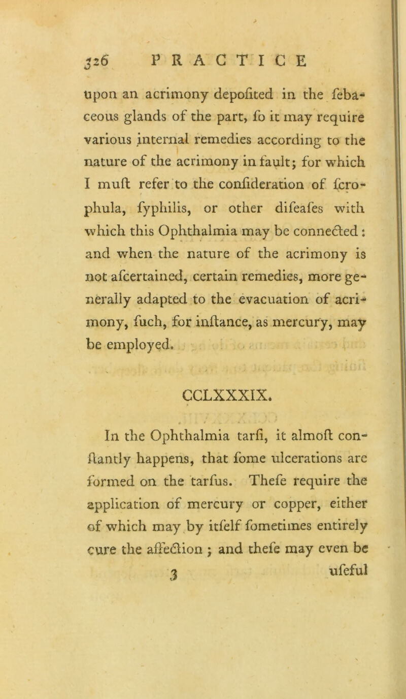 > J26 practice upon an acrimony depoiited in the feba-* ceous glands of the part, fo it may require various internal remedies according to the nature of the acrimony in fault; for which I muft refer to the conhderation of fcro- phula, fyphilis, or other difeafes with which this Ophthalmia'may be connected : and when the nature of the acrimony is not afcertained, certain remedies, more ge- nerally adapted to the'evacuation of acri- mony, fuch, for inftance,‘as mercury, may be employed. - CCLXXXIX. In the Ophthalmia tarfi, it almoft con- ftantly happens, that fome ulcerations are formed on the tarfus. Thefe require the application of mercury or copper, either of which may,by itfelf fometiines entirely cure the affedlion ; and thefe may even be