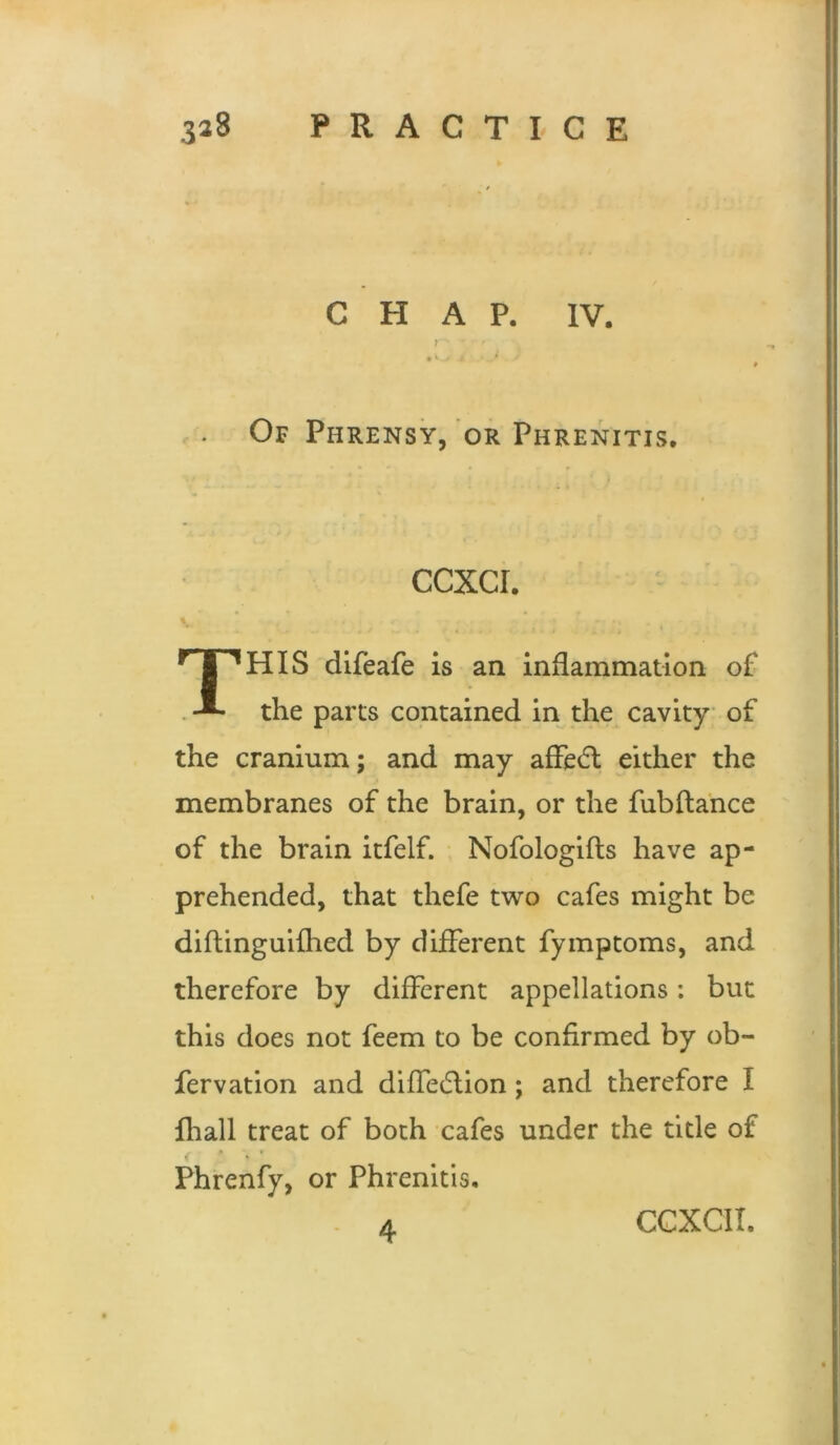 CHAP. IV. t • * * Of Phrensy, or Phrenitis. ccxcr. This dlfeafe is an inflammation of the parts contained in the cavity of the cranium; and may afFe6l either the membranes of the brain, or the fubflance of the brain itfelf. Nofologifls have ap- prehended, that thefe two cafes might be diftingulfhed by different fymptoms, and therefore by different appellations: but this does not feem to be confirmed by ob- fervation and diffec^lion; and therefore I Ihall treat of both cafes under the title of * * Phrenfy, or Phrenitis,