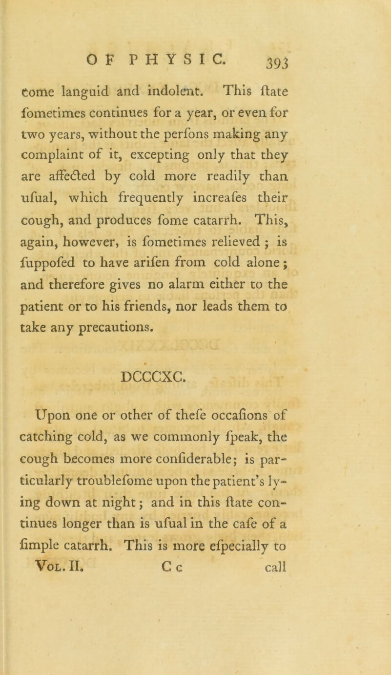 Come languid and indolent. This ftate lometimes continues for a year, or even for two years, without the perfons making any complaint of it, excepting only that they are affedled by cold more readily than ufual, which frequently increafes their cough, and produces fome catarrh. This, again, however, is fometimes relieved ; is fuppofed to have arifen from cold alone; and therefore gives no alarm either to the patient or to his friends, nor leads them to take any precautions. r DCCCXC. Upon one or other of thefe occaiions of catching cold, as we commonly fpeak, the cough becomes more conftderable; is par- ticularly troublefome upon the patient’s ly- ing down at night; and in this ftate con- tinues longer than is ufual in the cafe of a fimple catarrh. This is more efpecially to Vol. II, C c call