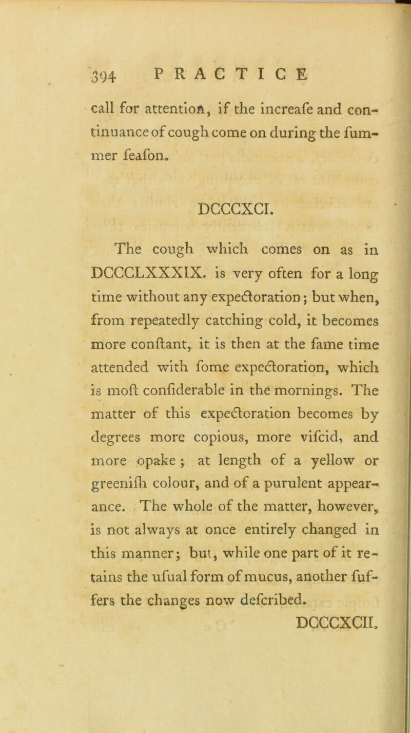 call for attention, if the increafe and con- tinuance of cough come on during the fuin- mer feafon. DCCCXCI. The cough which comes on as in DCCCLXXXIX. is very often for a long time without any expectoration; but when, from repeatedly catching cold, it becomes more conftant, it is then at the fame time attended with fome expectoration, which is mod confiderable in the mornings. The matter of this expectoration becomes by degrees more copious, more vifcid, and more opake ; at length of a yellow or greenifh colour, and of a purulent appear- ance. The whole of the matter, however, is not always at once entirely changed in this manner; but, while one part of it re- tains the ufual form of mucus, another Puf- fers the changes now defcribed. DCCCXCIL