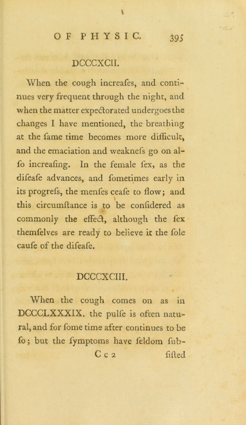 OF PHYSIC. 395 DCCCXCII. When the cough increafes, and conti- nues very frequent through the night, and when the matter expectorated undergoes the changes I have mentioned, the breathing at the fame time becomes more difficult, and the emaciation and weaknefs go on al- fo increafing. In the female fex, as the difeafe advances, and fometimes early in its progrefs, the menfes ceafe to flow; and this circumftance is to be confidered as commonly the effect, although the fex themfelves are ready to believe it the foie caufe of the difeafe. DCCCXCIII. When the cough comes on as in DCCCLXXXIX. the pulfe is often natu- ral, and for fome time after continues to be fo; but the fymptoms have feldom fub- C c 2 fitted