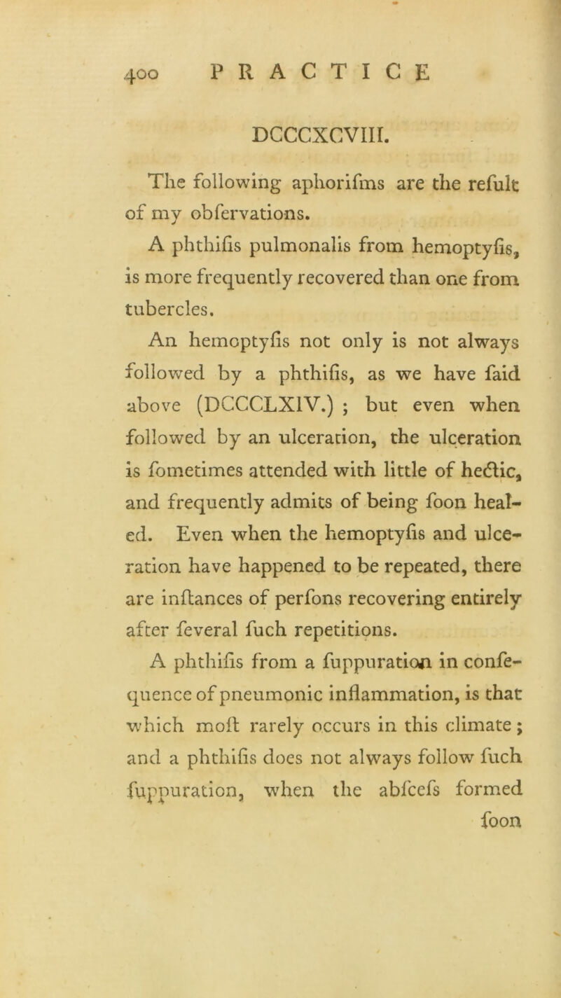 DCCCXCVIII. The following aphorifms are the refult of my obfervations. A phthifis pulmonalis from hemoptyfis, is more frequently recovered than one from tubercles. An hemoptyfis not only is not always followed by a phthifis, as we have faid above (DCCCLX1V.) ; but even when followed by an ulceration, the ulceration is fometimes attended with little of hedtic, and frequently admits of being foon heal- ed. Even when the hemoptyfis and ulce- ration have happened to be repeated, there are inflances of perfons recovering entirely after feveral fuch repetitions. A phthifis from a fuppuration in confe- quence of pneumonic inflammation, is that which moil rarely occurs in this climate; and a phthifis does not always follow fuch fuppuration, when the abfcefs formed foon X.