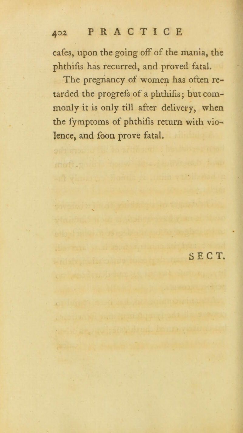 cafes, upon the going off of the mania, the phthifis has recurred, and proved fatal. The pregnancy of women has often re- tarded the progrefs of a phthifis; but com- monly it is only till after delivery, when the fymptoms of phthifis return with vio- lence, and foon prove fatal. SECT.