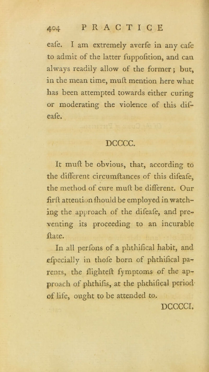 4°4 cafe. I am extremely averfe in any cafe to admit of the latter fuppofition, and can always readily allow of the former; but, in the mean time, mull mention here what lias been attempted towards either curing or moderating the violence of this dif- eafe. DCCCC. It muft be obvious, that, according to the different circumftances of this difeafe, the method of cure muft be different. Our firft attention lhould be employed in watch- ing the approach of the difeafe, and pre- venting its proceeding to an incurable Rate. In all perfons of a phthifical habit, and efpecially in thofe born of phthifical pa- rents, the flighted: fymptoms of the ap- proach of phthifis, at the phthifical period of life, ought to be attended to. DCCCCI.