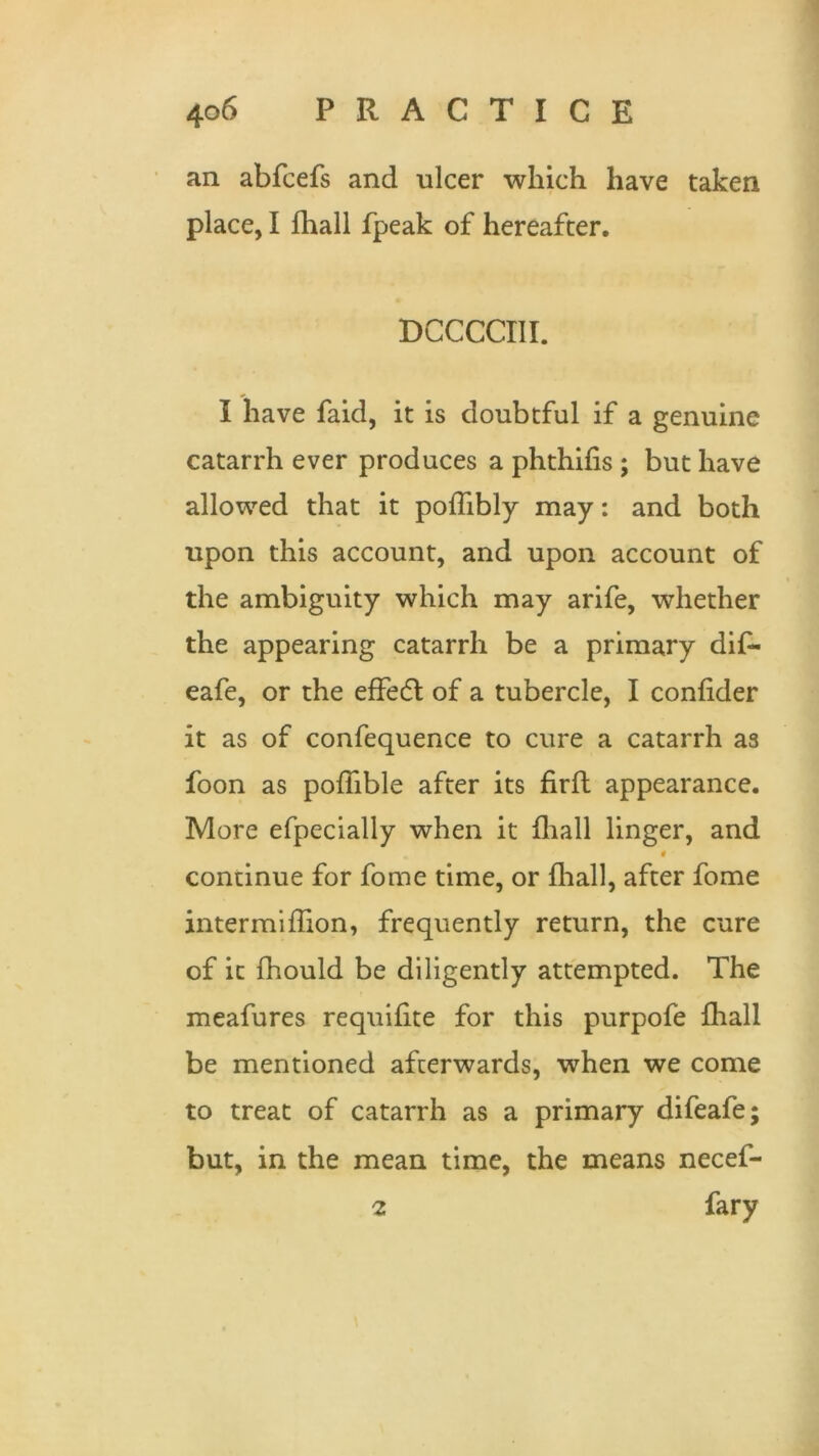 an abfcefs and ulcer which have taken place, I fhall fpeak of hereafter. DCCCCIII. I have faid, it is doubtful if a genuine catarrh ever produces a phthifis ; but have allowed that it poffibly may: and both upon this account, and upon account of the ambiguity which may arife, whether the appearing catarrh be a primary dif- eafe, or the effedl of a tubercle, I confider it as of confequence to cure a catarrh as foon as poffible after its firft appearance. More efpecially when it fhall linger, and # continue for fome time, or {hall, after fome intermiffion, frequently return, the cure of it fhould be diligently attempted. The meafures requifite for this purpofe fhall be mentioned afterwards, when we come to treat of catarrh as a primary difeafe; but, in the mean time, the means necef- 2 fary
